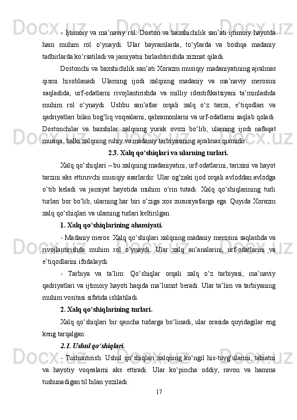 - Ijtimoiy va ma’naviy rol: Doston va baxshichilik san’ati  ijtimoiy hayotda
ham   muhim   rol   o‘ynaydi.   Ular   bayramlarda,   to‘ylarda   va   boshqa   madaniy
tadbirlarda ko‘rsatiladi va jamiyatni birlashtirishda xizmat qiladi.
Dostonchi va baxshichilik san’ati Xorazm musiqiy madaniyatining ajralmas
qismi   hisoblanadi.   Ularning   ijodi   xalqning   madaniy   va   ma’naviy   merosini
saqlashda,   urf-odatlarni   rivojlantirishda   va   milliy   identifikatsiyani   ta’minlashda
muhim   rol   o‘ynaydi.   Ushbu   san’atlar   orqali   xalq   o‘z   tarixi,   e’tiqodlari   va
qadriyatlari bilan bog‘liq voqealarni, qahramonlarni va urf-odatlarni saqlab qoladi.
Dostonchilar   va   baxshilar   xalqning   yurak   ovozi   bo‘lib,   ularning   ijodi   nafaqat
musiqa, balki xalqning ruhiy va madaniy tarbiyasining ajralmas qismidir.
2.3. Xalq qo‘shiqlari va ularning turlari.
Xalq qo‘shiqlari – bu xalqning madaniyatini, urf-odatlarini, tarixini va hayot
tarzini aks ettiruvchi musiqiy asarlardir. Ular og‘zaki ijod orqali avloddan avlodga
o‘tib   keladi   va   jamiyat   hayotida   muhim   o‘rin   tutadi.   Xalq   qo‘shiqlarining   turli
turlari bor bo‘lib, ularning har biri o‘ziga xos xususiyatlarga ega. Quyida Xorazm
xalq qo‘shiqlari va ularning turlari keltirilgan.
1. Xalq qo‘shiqlarining ahamiyati.
- Madaniy meros: Xalq qo‘shiqlari xalqning madaniy merosini saqlashda va
rivojlantirishda   muhim   rol   o‘ynaydi.   Ular   xalq   an’analarini,   urf-odatlarini   va
e’tiqodlarini ifodalaydi.
-   Tarbiya   va   ta’lim:   Qo‘shiqlar   orqali   xalq   o‘z   tarbiyasi,   ma’naviy
qadriyatlari va ijtimoiy hayoti haqida ma’lumot beradi. Ular ta’lim va tarbiyaning
muhim vositasi sifatida ishlatiladi.
2. Xalq qo‘shiqlarining turlari.
Xalq qo‘shiqlari   bir   qancha  turlarga bo‘linadi, ular   orasida  quyidagilar   eng
keng tarqalgan:
2.1. Ushul qo‘shiqlari.
-   Tushuntirish:   Ushul   qo‘shiqlari   xalqning   ko‘ngil   his-tuyg‘ularini,   tabiatni
va   hayotiy   voqealarni   aks   ettiradi.   Ular   ko‘pincha   oddiy,   ravon   va   hamma
tushunadigan til bilan yoziladi.
17 