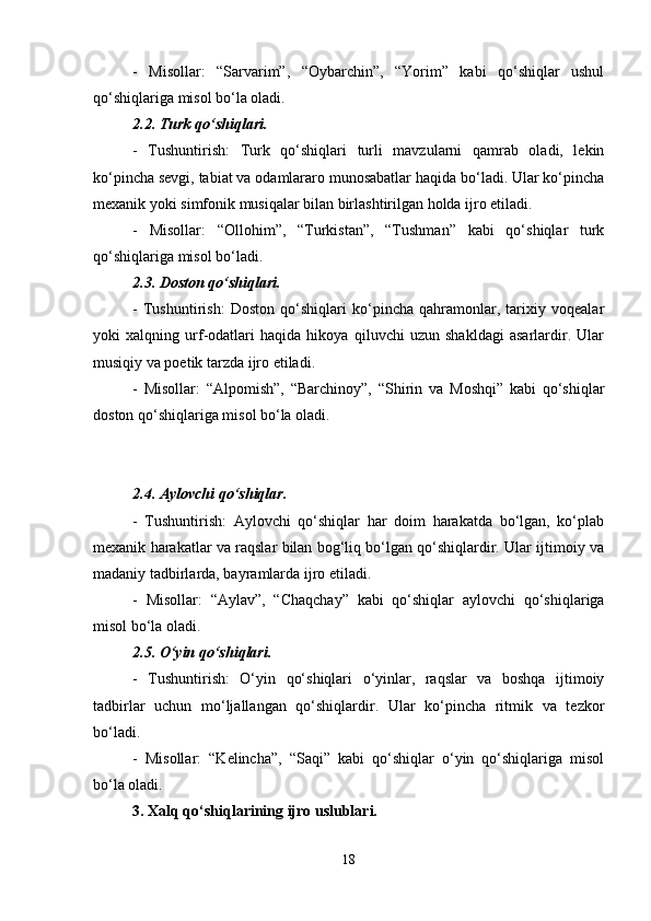 -   Misollar:   “Sarvarim”,   “Oybarchin”,   “Yorim”   kabi   qo‘shiqlar   ushul
qo‘shiqlariga misol bo‘la oladi.
2.2. Turk qo‘shiqlari.
-   Tushuntirish:   Turk   qo‘shiqlari   turli   mavzularni   qamrab   oladi,   lekin
ko‘pincha sevgi, tabiat va odamlararo munosabatlar haqida bo‘ladi. Ular ko‘pincha
mexanik yoki simfonik musiqalar bilan birlashtirilgan holda ijro etiladi.
-   Misollar:   “Ollohim”,   “Turkistan”,   “Tushman”   kabi   qo‘shiqlar   turk
qo‘shiqlariga misol bo‘ladi.
2.3. Doston qo‘shiqlari.
-   Tushuntirish:   Doston   qo‘shiqlari   ko‘pincha   qahramonlar,   tarixiy   voqealar
yoki   xalqning   urf-odatlari   haqida   hikoya   qiluvchi   uzun   shakldagi   asarlardir.   Ular
musiqiy va poetik tarzda ijro etiladi.
-   Misollar:   “Alpomish”,   “Barchinoy”,   “Shirin   va   Moshqi”   kabi   qo‘shiqlar
doston qo‘shiqlariga misol bo‘la oladi.
2.4. Aylovchi qo‘shiqlar.
-   Tushuntirish:   Aylovchi   qo‘shiqlar   har   doim   harakatda   bo‘lgan,   ko‘plab
mexanik harakatlar va raqslar bilan bog‘liq bo‘lgan qo‘shiqlardir. Ular ijtimoiy va
madaniy tadbirlarda, bayramlarda ijro etiladi.
-   Misollar:   “Aylav”,   “Chaqchay”   kabi   qo‘shiqlar   aylovchi   qo‘shiqlariga
misol bo‘la oladi.
2.5. O‘yin qo‘shiqlari.
-   Tushuntirish:   O‘yin   qo‘shiqlari   o‘yinlar,   raqslar   va   boshqa   ijtimoiy
tadbirlar   uchun   mo‘ljallangan   qo‘shiqlardir.   Ular   ko‘pincha   ritmik   va   tezkor
bo‘ladi.
-   Misollar:   “Kelincha”,   “Saqi”   kabi   qo‘shiqlar   o‘yin   qo‘shiqlariga   misol
bo‘la oladi.
3. Xalq qo‘shiqlarining ijro uslublari.
18 