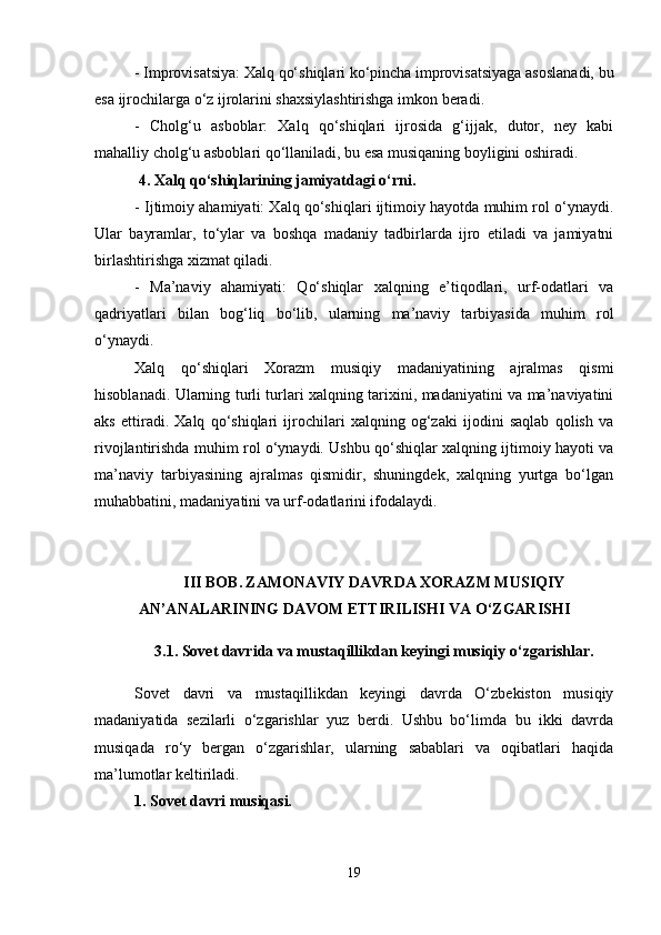 - Improvisatsiya: Xalq qo‘shiqlari ko‘pincha improvisatsiyaga asoslanadi, bu
esa ijrochilarga o‘z ijrolarini shaxsiylashtirishga imkon beradi.
-   Cholg‘u   asboblar:   Xalq   qo‘shiqlari   ijrosida   g‘ijjak,   dutor,   ney   kabi
mahalliy cholg‘u asboblari qo‘llaniladi, bu esa musiqaning boyligini oshiradi.
 4. Xalq qo‘shiqlarining jamiyatdagi o‘rni.
- Ijtimoiy ahamiyati: Xalq qo‘shiqlari ijtimoiy hayotda muhim rol o‘ynaydi.
Ular   bayramlar,   to‘ylar   va   boshqa   madaniy   tadbirlarda   ijro   etiladi   va   jamiyatni
birlashtirishga xizmat qiladi.
-   Ma’naviy   ahamiyati:   Qo‘shiqlar   xalqning   e’tiqodlari,   urf-odatlari   va
qadriyatlari   bilan   bog‘liq   bo‘lib,   ularning   ma’naviy   tarbiyasida   muhim   rol
o‘ynaydi.
Xalq   qo‘shiqlari   Xorazm   musiqiy   madaniyatining   ajralmas   qismi
hisoblanadi. Ularning turli turlari xalqning tarixini, madaniyatini va ma’naviyatini
aks   ettiradi.   Xalq   qo‘shiqlari   ijrochilari   xalqning   og‘zaki   ijodini   saqlab   qolish   va
rivojlantirishda muhim rol o‘ynaydi. Ushbu qo‘shiqlar xalqning ijtimoiy hayoti va
ma’naviy   tarbiyasining   ajralmas   qismidir,   shuningdek,   xalqning   yurtga   bo‘lgan
muhabbatini, madaniyatini va urf-odatlarini ifodalaydi.
III BOB.   ZAMONAVIY DAVRDA XORAZM MUSIQIY
AN’ANALARINING DAVOM ETTIRILISHI VA O‘ZGARISHI
3.1.   S ovet davrida va mustaqillikdan keyingi musiqiy o‘zgarishlar.
Sovet   davri   va   mustaqillikdan   keyingi   davrda   O‘zbekiston   musiqiy
madaniyatida   sezilarli   o‘zgarishlar   yuz   berdi.   Ushbu   bo‘limda   bu   ikki   davrda
musiqada   ro‘y   bergan   o‘zgarishlar,   ularning   sabablari   va   oqibatlari   haqida
ma’lumotlar keltiriladi.
1. Sovet davri musiqasi.
19 