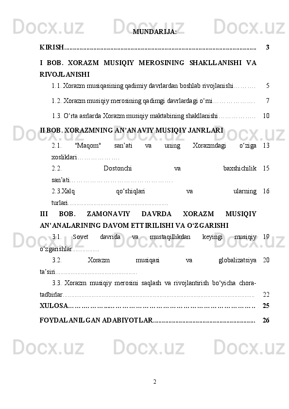 MUNDARIJA:
KIRISH................................................................................................................. 3
I   BOB.   XORAZM   MUSIQIY   MEROSINING   SHAKLLANISHI   VA
RIVOJLANISHI
  1.1.   Xorazm musiqasining qadimiy davrlardan boshlab rivojlanishi ………. 5
  1.2. Xorazm musiqiy merosining qadimgi davrlardagi o‘rni………………. 7
1.3. O‘rta asrlarda Xorazm musiqiy maktabining shakllanishi…………….. 1 0
II BOB. XORAZMNING AN’ANAVIY MUSIQIY JANRLARI
2.1.   "Maqom"   san’ati   va   uning   Xorazmdagi   o‘ziga
xosliklari………………. 13
2.2.   Dostonchi   va   baxshichilik
san’ati………………………………………. 15
2.3.Xalq   qo‘shiqlari   va   ularning
turlari........................................................... 16
III   BOB.   ZAMONAVIY   DAVRDA   XORAZM   MUSIQIY
AN’ANALARINING DAVOM ETTIRILISHI VA O‘ZGARISHI
3.1.   S ovet   davrida   va   mustaqillikdan   keyingi   musiqiy
o‘zgarishlar................ 19
3.2.   Xorazm   musiqasi   va   globalizatsiya
ta’siri................................................ 20
3.3.   Xorazm   musiqiy   merosini   saqlash   va   rivojlantirish   bo‘yicha   chora-
tadbirlar................................................................................................................. 22
XULOSA…….………...……………………………………………………….. 25
FOYDALANILGAN ADABIYOTLAR............................................................ 26
2 