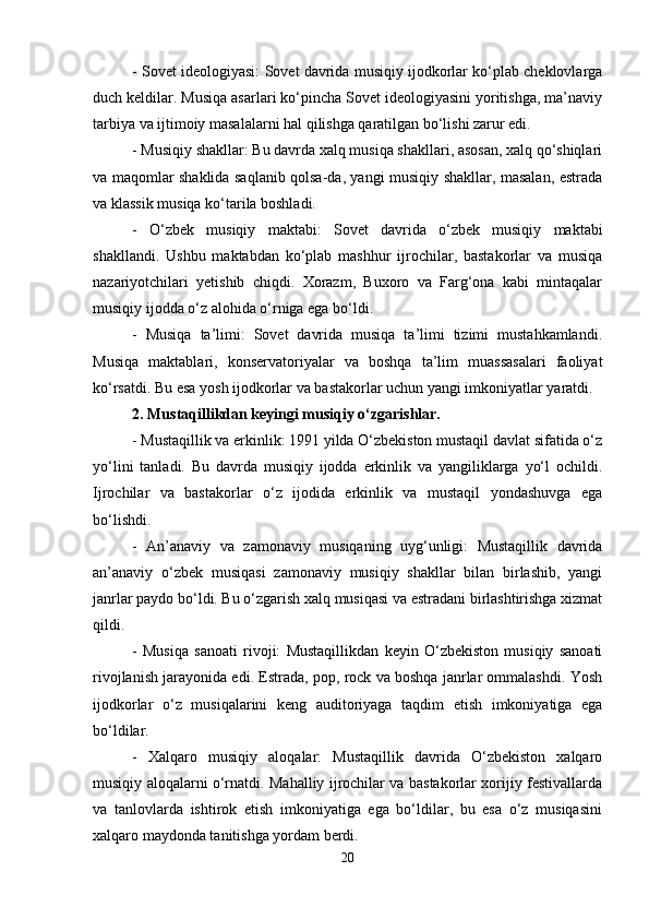 - Sovet ideologiyasi: Sovet davrida musiqiy ijodkorlar ko‘plab cheklovlarga
duch keldilar. Musiqa asarlari ko‘pincha Sovet ideologiyasini yoritishga, ma’naviy
tarbiya va ijtimoiy masalalarni hal qilishga qaratilgan bo‘lishi zarur edi.
- Musiqiy shakllar: Bu davrda xalq musiqa shakllari, asosan, xalq qo‘shiqlari
va maqomlar shaklida saqlanib qolsa-da, yangi musiqiy shakllar, masalan, estrada
va klassik musiqa ko‘tarila boshladi.
-   O‘zbek   musiqiy   maktabi:   Sovet   davrida   o‘zbek   musiqiy   maktabi
shakllandi.   Ushbu   maktabdan   ko‘plab   mashhur   ijrochilar,   bastakorlar   va   musiqa
nazariyotchilari   yetishib   chiqdi.   Xorazm,   Buxoro   va   Farg‘ona   kabi   mintaqalar
musiqiy ijodda o‘z alohida o‘rniga ega bo‘ldi.
-   Musiqa   ta’limi:   Sovet   davrida   musiqa   ta’limi   tizimi   mustahkamlandi.
Musiqa   maktablari,   konservatoriyalar   va   boshqa   ta’lim   muassasalari   faoliyat
ko‘rsatdi. Bu esa yosh ijodkorlar va bastakorlar uchun yangi imkoniyatlar yaratdi.
2. Mustaqillikdan keyingi musiqiy o‘zgarishlar.
- Mustaqillik va erkinlik: 1991 yilda O‘zbekiston mustaqil davlat sifatida o‘z
yo‘lini   tanladi.   Bu   davrda   musiqiy   ijodda   erkinlik   va   yangiliklarga   yo‘l   ochildi.
Ijrochilar   va   bastakorlar   o‘z   ijodida   erkinlik   va   mustaqil   yondashuvga   ega
bo‘lishdi.
-   An’anaviy   va   zamonaviy   musiqaning   uyg‘unligi:   Mustaqillik   davrida
an’anaviy   o‘zbek   musiqasi   zamonaviy   musiqiy   shakllar   bilan   birlashib,   yangi
janrlar paydo bo‘ldi. Bu o‘zgarish xalq musiqasi va estradani birlashtirishga xizmat
qildi.
-   Musiqa   sanoati   rivoji:   Mustaqillikdan   keyin   O‘zbekiston   musiqiy   sanoati
rivojlanish jarayonida edi. Estrada, pop, rock va boshqa janrlar ommalashdi. Yosh
ijodkorlar   o‘z   musiqalarini   keng   auditoriyaga   taqdim   etish   imkoniyatiga   ega
bo‘ldilar.
-   Xalqaro   musiqiy   aloqalar:   Mustaqillik   davrida   O‘zbekiston   xalqaro
musiqiy aloqalarni o‘rnatdi. Mahalliy ijrochilar va bastakorlar xorijiy festivallarda
va   tanlovlarda   ishtirok   etish   imkoniyatiga   ega   bo‘ldilar,   bu   esa   o‘z   musiqasini
xalqaro maydonda tanitishga yordam berdi.
20 