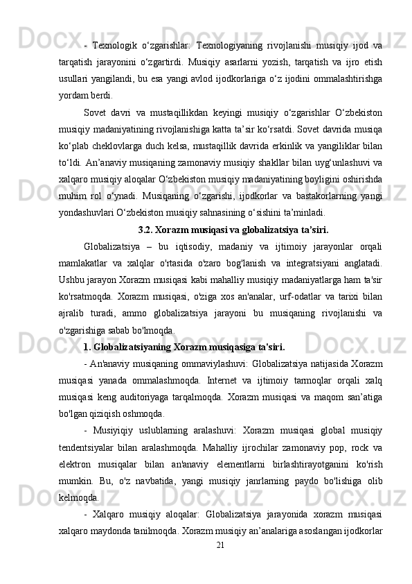 -   Texnologik   o‘zgarishlar:   Texnologiyaning   rivojlanishi   musiqiy   ijod   va
tarqatish   jarayonini   o‘zgartirdi.   Musiqiy   asarlarni   yozish,   tarqatish   va   ijro   etish
usullari yangilandi, bu esa yangi avlod ijodkorlariga o‘z ijodini ommalashtirishga
yordam berdi.
Sovet   davri   va   mustaqillikdan   keyingi   musiqiy   o‘zgarishlar   O‘zbekiston
musiqiy madaniyatining rivojlanishiga katta ta’sir ko‘rsatdi. Sovet davrida musiqa
ko‘plab cheklovlarga duch kelsa, mustaqillik davrida erkinlik va yangiliklar bilan
to‘ldi. An’anaviy musiqaning zamonaviy musiqiy shakllar bilan uyg‘unlashuvi va
xalqaro musiqiy aloqalar O‘zbekiston musiqiy madaniyatining boyligini oshirishda
muhim   rol   o‘ynadi.   Musiqaning   o‘zgarishi,   ijodkorlar   va   bastakorlarning   yangi
yondashuvlari O‘zbekiston musiqiy sahnasining o‘sishini ta’minladi.
3.2.   Xorazm musiqasi va globalizatsiya ta’siri.
Globalizatsiya   –   bu   iqtisodiy,   madaniy   va   ijtimoiy   jarayonlar   orqali
mamlakatlar   va   xalqlar   o'rtasida   o'zaro   bog'lanish   va   integratsiyani   anglatadi.
Ushbu jarayon Xorazm musiqasi kabi mahalliy musiqiy madaniyatlarga ham ta'sir
ko'rsatmoqda.   Xorazm   musiqasi,   o'ziga   xos   an'analar,   urf-odatlar   va   tarixi   bilan
ajralib   turadi,   ammo   globalizatsiya   jarayoni   bu   musiqaning   rivojlanishi   va
o'zgarishiga sabab bo'lmoqda.
1. Globalizatsiyaning Xorazm musiqasiga ta'siri.
- An'anaviy musiqaning ommaviylashuvi: Globalizatsiya natijasida Xorazm
musiqasi   yanada   ommalashmoqda.   Internet   va   ijtimoiy   tarmoqlar   orqali   xalq
musiqasi   keng   auditoriyaga   tarqalmoqda.   Xorazm   musiqasi   va   maqom   san’atiga
bo'lgan qiziqish oshmoqda.
-   Musiyiqiy   uslublarning   aralashuvi:   Xorazm   musiqasi   global   musiqiy
tendentsiyalar   bilan   aralashmoqda.   Mahalliy   ijrochilar   zamonaviy   pop,   rock   va
elektron   musiqalar   bilan   an'anaviy   elementlarni   birlashtirayotganini   ko'rish
mumkin.   Bu,   o'z   navbatida,   yangi   musiqiy   janrlarning   paydo   bo'lishiga   olib
kelmoqda.
-   Xalqaro   musiqiy   aloqalar:   Globalizatsiya   jarayonida   xorazm   musiqasi
xalqaro maydonda tanilmoqda. Xorazm musiqiy an’analariga asoslangan ijodkorlar
21 