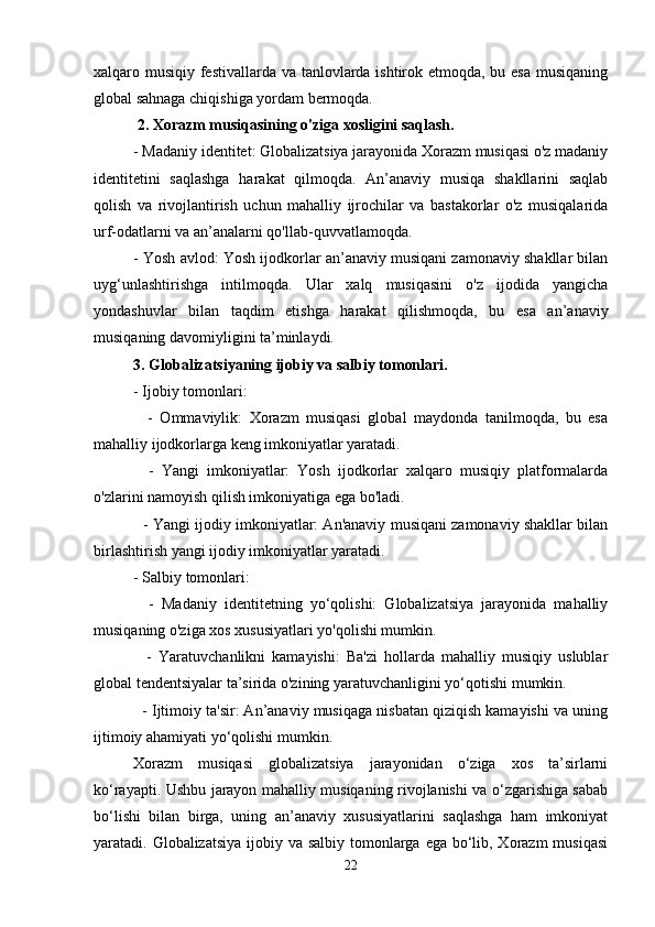 xalqaro musiqiy festivallarda va tanlovlarda ishtirok etmoqda, bu esa musiqaning
global sahnaga chiqishiga yordam bermoqda.
 2. Xorazm musiqasining o'ziga xosligini saqlash.
- Madaniy identitet: Globalizatsiya jarayonida Xorazm musiqasi o'z madaniy
identitetini   saqlashga   harakat   qilmoqda.   An’anaviy   musiqa   shakllarini   saqlab
qolish   va   rivojlantirish   uchun   mahalliy   ijrochilar   va   bastakorlar   o'z   musiqalarida
urf-odatlarni va an’analarni qo'llab-quvvatlamoqda.
- Yosh avlod: Yosh ijodkorlar an’anaviy musiqani zamonaviy shakllar bilan
uyg‘unlashtirishga   intilmoqda.   Ular   xalq   musiqasini   o'z   ijodida   yangicha
yondashuvlar   bilan   taqdim   etishga   harakat   qilishmoqda,   bu   esa   an’anaviy
musiqaning davomiyligini ta’minlaydi.
3. Globalizatsiyaning ijobiy va salbiy tomonlari.
- Ijobiy tomonlari:
    -   Ommaviylik:   Xorazm   musiqasi   global   maydonda   tanilmoqda,   bu   esa
mahalliy ijodkorlarga keng imkoniyatlar yaratadi.
    -   Yangi   imkoniyatlar:   Yosh   ijodkorlar   xalqaro   musiqiy   platformalarda
o'zlarini namoyish qilish imkoniyatiga ega bo'ladi.
   - Yangi ijodiy imkoniyatlar: An'anaviy musiqani zamonaviy shakllar bilan
birlashtirish yangi ijodiy imkoniyatlar yaratadi.
- Salbiy tomonlari:
    -   Madaniy   identitetning   yo‘qolishi:   Globalizatsiya   jarayonida   mahalliy
musiqaning o'ziga xos xususiyatlari yo'qolishi mumkin.
    -   Yaratuvchanlikni   kamayishi:   Ba'zi   hollarda   mahalliy   musiqiy   uslublar
global tendentsiyalar ta’sirida o'zining yaratuvchanligini yo‘qotishi mumkin.
   - Ijtimoiy ta'sir: An’anaviy musiqaga nisbatan qiziqish kamayishi va uning
ijtimoiy ahamiyati yo‘qolishi mumkin.
Xorazm   musiqasi   globalizatsiya   jarayonidan   o‘ziga   xos   ta’sirlarni
ko‘rayapti. Ushbu jarayon mahalliy musiqaning rivojlanishi va o‘zgarishiga sabab
bo‘lishi   bilan   birga,   uning   an’anaviy   xususiyatlarini   saqlashga   ham   imkoniyat
yaratadi. Globalizatsiya  ijobiy va salbiy tomonlarga ega bo‘lib, Xorazm  musiqasi
22 