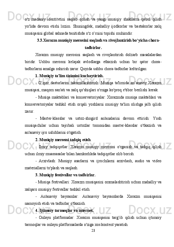 o'z   madaniy   identitetini   saqlab   qolish   va   yangi   musiqiy   shakllarni   qabul   qilish
yo'lida   davom   etishi   lozim.   Shuningdek,   mahalliy   ijodkorlar   va   bastakorlar   xalq
musiqasini global sahnada tanitishda o'z o‘rnini topishi muhimdir.
3.3. Xorazm musiqiy merosini saqlash va rivojlantirish bo‘yicha chora-
tadbirlar .
Xorazm   musiqiy   merosini   saqlash   va   rivojlantirish   dolzarb   masalalardan
biridir.   Ushbu   merosni   kelajak   avlodlarga   etkazish   uchun   bir   qator   chora-
tadbirlarni amalga oshirish zarur. Quyida ushbu chora-tadbirlar keltirilgan:
1. Musiqiy ta'lim tizimini kuchaytirish.
-   O‘quv   dasturlarini   takomillashtirish:   Musiqa   ta'limida   an’anaviy   Xorazm
musiqasi, maqom san'ati va xalq qo'shiqlari o'rniga ko'proq e'tibor berilishi kerak.
- Musiqa maktablari va konservatoriyalar: Xorazmda musiqa maktablari va
konservatoriyalar   tashkil   etish   orqali   yoshlarni   musiqiy   ta'lim   olishga   jalb   qilish
zarur.
-   Master-klasslar   va   ustoz-shogird   an'analarini   davom   ettirish:   Yosh
musiqachilar   uchun   tajribali   ustozlar   tomonidan   master-klasslar   o'tkazish   va
an'anaviy ijro uslublarini o'rgatish.
2. Musiqiy merosni tadqiq etish .
-   Ilmiy   tadqiqotlar:   Xorazm   musiqiy   merosini   o'rganish   va   tadqiq   qilish
uchun ilmiy muassasalar bilan hamkorlikda tadqiqotlar olib borish.
-   Arxivlash:   Musiqiy   asarlarni   va   ijrochilarni   arxivlash,   audio   va   video
materiallarni to'plash va saqlash.
3. Musiqiy festivallar va tadbirlar.
- Musiqa festivallari: Xorazm musiqasini ommalashtirish uchun mahalliy va
xalqaro musiqiy festivallar tashkil etish.
-   An'anaviy   bayramlar:   An'anaviy   bayramlarda   Xorazm   musiqasini
namoyish etish va tadbirlar o'tkazish.
4. Ijtimoiy tarmoqlar va internet.
-   Onlayn   platformalar:   Xorazm   musiqasini   targ‘ib   qilish   uchun   ijtimoiy
tarmoqlar va onlayn platformalarda o'ziga xos kontent yaratish.
23 