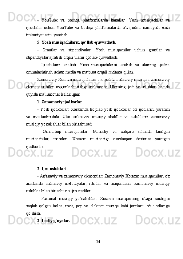 -   YouTube   va   boshqa   platformalarda   kanallar:   Yosh   musiqachilar   va
ijrochilar   uchun   YouTube   va   boshqa   platformalarda   o'z   ijodini   namoyish   etish
imkoniyatlarini yaratish.
5. Yosh musiqachilarni qo‘llab-quvvatlash.
-   Grantlar   va   stipendiyalar:   Yosh   musiqachilar   uchun   grantlar   va
stipendiyalar ajratish orqali ularni qo'llab-quvvatlash.
-   Ijrochilarni   tanitish:   Yosh   musiqachilarni   tanitish   va   ularning   ijodini
ommalashtirish uchun media va matbuot orqali reklama qilish.
Zamonaviy Xorazm musiqachilari o'z ijodida an'anaviy musiqani zamonaviy
elementlar  bilan uyg'unlashtirishga  intilmoqda. Ularning ijodi  va uslublari  haqida
quyida ma’lumotlar keltirilgan:
1. Zamonaviy ijodkorlar.
-   Yosh   ijodkorlar:   Xorazmda   ko'plab   yosh   ijodkorlar   o'z   ijodlarini   yaratish
va   rivojlantirishda.   Ular   an'anaviy   musiqiy   shakllar   va   uslublarni   zamonaviy
musiqiy yo'nalishlar bilan birlashtiradi.
-   Ommabop   musiqachilar:   Mahalliy   va   xalqaro   sahnada   tanilgan
musiqachilar,   masalan,   Xorazm   musiqasiga   asoslangan   dasturlar   yaratgan
ijodkorlar.
2. Ijro uslublari.
- An'anaviy va zamonaviy elementlar: Zamonaviy Xorazm musiqachilari o'z
asarlarida   an'anaviy   melodiyalar,   ritmlar   va   maqomlarni   zamonaviy   musiqiy
uslublar bilan birlashtirib ijro etadilar.
-   Fusional   musiqiy   yo‘nalishlar:   Xorazm   musiqasining   o'ziga   xosligini
saqlab   qolgan   holda,   rock,   pop   va   elektron   musiqa   kabi   janrlarni   o'z   ijodlariga
qo'shish.
3. Ijodiy g‘oyalar.
24 
