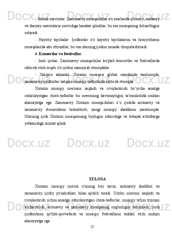 - Sotsial mavzular: Zamonaviy musiqachilar o'z asarlarida ijtimoiy, madaniy
va shaxsiy mavzularni yoritishga harakat qiladilar, bu esa musiqaning dolzarbligini
oshiradi.
-   Hayotiy   tajribalar:   Ijodkorlar   o'z   hayotiy   tajribalarini   va   hissiyotlarini
musiqalarida aks ettiradilar, bu esa ularning ijodini yanada chuqurlashtiradi.
4. Konsertlar va festivallar.
-   Jonli   ijrolar:   Zamonaviy   musiqachilar   ko'plab   konsertlar   va   festivallarda
ishtirok etish orqali o'z ijodini namoyish etmoqdalar.
-   Xalqaro   sahnalar:   Xorazm   musiqasi   global   maydonda   tanilmoqda,
zamonaviy ijodkorlar xalqaro musiqiy tadbirlarda ishtirok etmoqda.
Xorazm   musiqiy   merosini   saqlash   va   rivojlantirish   bo‘yicha   amalga
oshirilayotgan   chora-tadbirlar   bu   merosning   davomiyligini   ta’minlashda   muhim
ahamiyatga   ega.   Zamonaviy   Xorazm   musiqachilari   o‘z   ijodida   an'anaviy   va
zamonaviy   elementlarni   birlashtirib,   yangi   musiqiy   shakllarni   yaratmoqda.
Ularning   ijodi   Xorazm   musiqasining   boyligini   oshirishga   va   kelajak   avlodlarga
yetkazishga xizmat qiladi.
XULOSA
Xorazm   musiqiy   merosi   o'zining   boy   tarixi,   an'anaviy   shakllari   va
zamonaviy   ijodiy   yo'nalishlari   bilan   ajralib   turadi.   Ushbu   merosni   saqlash   va
rivojlantirish uchun amalga oshirilayotgan chora-tadbirlar, musiqiy ta'lim tizimini
kuchaytirish,   an'anaviy   va   zamonaviy   musiqaning   uyg'unligini   ta'minlash,   yosh
ijodkorlarni   qo'llab-quvvatlash   va   musiqiy   festivallarni   tashkil   etish   muhim
ahamiyatga ega. 
25 