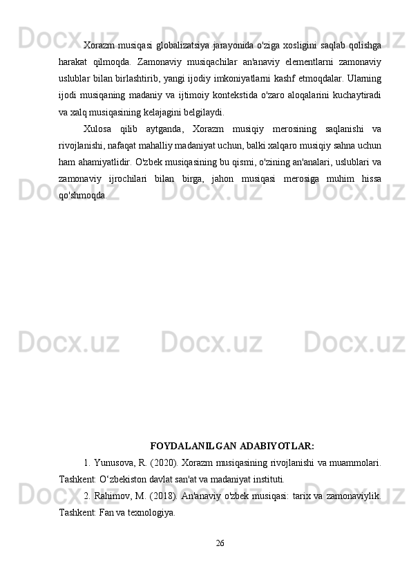 Xorazm  musiqasi   globalizatsiya  jarayonida o'ziga  xosligini   saqlab  qolishga
harakat   qilmoqda.   Zamonaviy   musiqachilar   an'anaviy   elementlarni   zamonaviy
uslublar bilan birlashtirib, yangi ijodiy imkoniyatlarni kashf etmoqdalar. Ularning
ijodi   musiqaning   madaniy   va   ijtimoiy   kontekstida   o'zaro   aloqalarini   kuchaytiradi
va xalq musiqasining kelajagini belgilaydi.
Xulosa   qilib   aytganda,   Xorazm   musiqiy   merosining   saqlanishi   va
rivojlanishi, nafaqat mahalliy madaniyat uchun, balki xalqaro musiqiy sahna uchun
ham ahamiyatlidir. O'zbek musiqasining bu qismi, o'zining an'analari, uslublari va
zamonaviy   ijrochilari   bilan   birga,   jahon   musiqasi   merosiga   muhim   hissa
qo'shmoqda.
FOYDALANILGAN ADABIYOTLAR:
1. Yunusova, R. (2020). Xorazm musiqasining rivojlanishi va muammolari.
Tashkent: O‘zbekiston davlat san'at va madaniyat instituti.
2. Rahimov, M.  (2018). An'anaviy o'zbek  musiqasi:  tarix va  zamonaviylik.
Tashkent: Fan va texnologiya.
26 