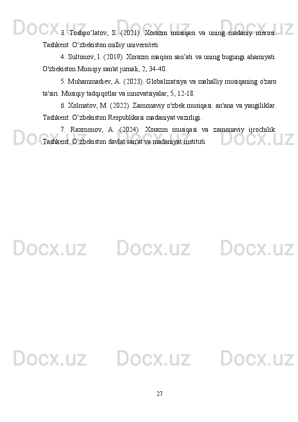 3.   Toshpo‘latov,   S.   (2021).   Xorazm   musiqasi   va   uning   madaniy   merosi.
Tashkent: O‘zbekiston milliy universiteti.
4. Sultonov, I. (2019). Xorazm maqom san’ati va uning bugungi ahamiyati.
O'zbekiston Musiqiy san'at jurnali, 2, 34-40.
5. Muhammadiev, A. (2023). Globalizatsiya va mahalliy musiqaning o'zaro
ta'siri. Musiqiy tadqiqotlar va innovatsiyalar, 5, 12-18.
6. Xolmatov, M. (2022). Zamonaviy o'zbek musiqasi: an'ana va yangiliklar.
Tashkent: O‘zbekiston Respublikasi madaniyat vazirligi.
7.   Raxmonov,   A.   (2024).   Xorazm   musiqasi   va   zamonaviy   ijrochilik.
Tashkent: O‘zbekiston davlat san'at va madaniyat instituti.
27 