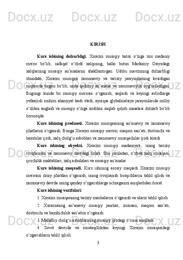 KIRISH
  Kurs   ishining   dolzarbligi.   Xorazm   musiqiy   tarixi   o‘ziga   xos   madaniy
meros   bo‘lib,   nafaqat   o‘zbek   xalqining,   balki   butun   Markaziy   Osiyodagi
xalqlarning   musiqiy   an’analarini   shakllantirgan.   Ushbu   mavzuning   dolzarbligi
shundaki,   Xorazm   musiqasi   zamonaviy   va   tarixiy   jarayonlarning   kesishgan
nuqtasida   turgan   bo‘lib,   unda   qadimiy   an’analar   va   zamonaviylik   uyg‘unlashgan.
Bugungi   kunda   bu   musiqiy   merosni   o‘rganish,   saqlash   va   keyingi   avlodlarga
yetkazish  muhim  ahamiyat  kasb  etadi,  ayniqsa  globalizatsiya  jarayonlarida  milliy
o‘zlikni  anglash  va musiqiy o‘ziga xoslikni  saqlab qolish  masalasi  dolzarb bo‘lib
bormoqda.
  Kurs   ishining   predmeti .   Xorazm   musiqasining   an’anaviy   va   zamonaviy
jihatlarini o‘rganish. Bunga Xorazm musiqiy merosi, maqom san’ati, dostonchi va
baxshilar ijodi, xalq cholg‘u asboblari va zamonaviy musiqachilar ijodi kiradi.
Kurs   ishining   obyekti.   Xorazm   musiqiy   madaniyati,   uning   tarixiy
rivojlanishi   va   zamonaviy   davrdagi   holati.   Shu   jumladan,   o‘zbek   xalq   musiqasi,
ijrochilik maktablari, xalq ashulalari va musiqiy an’analar.
Kurs   ishining   maqsadi.   Kurs   ishining   asosiy   maqsadi   Xorazm   musiqiy
merosini   ilmiy   jihatdan   o‘rganish,   uning   rivojlanish   bosqichlarini   tahlil   qilish   va
zamonaviy davrda uning qanday o‘zgarishlarga uchraganini aniqlashdan iborat.
Kurs ishining vazifalari :
1. Xorazm musiqasining tarixiy manbalarini o‘rganish va ularni tahlil qilish.
2.   Xorazmning   an’anaviy   musiqiy   janrlari,   xususan,   maqom   san’ati,
dostonchi va baxshichilik san’atini o‘rganish.
3. Mahalliy cholg‘u asboblarining musiqiy ijrodagi o‘rnini aniqlash.
4.   Sovet   davrida   va   mustaqillikdan   keyingi   Xorazm   musiqasidagi
o‘zgarishlarni tahlil qilish.
3 