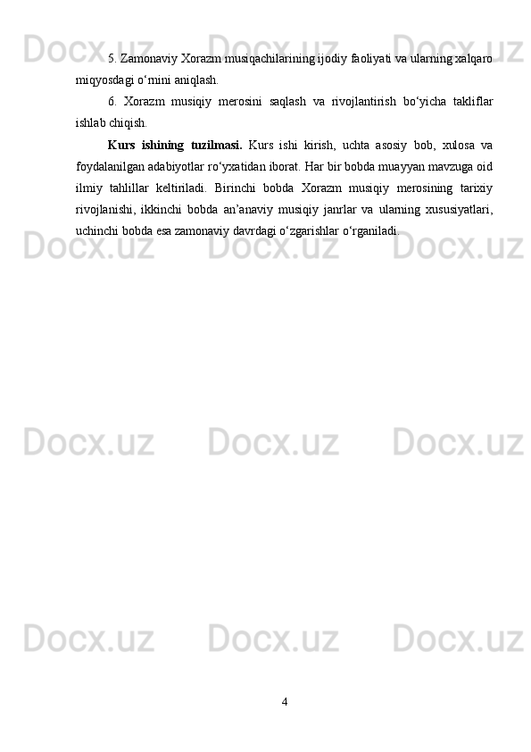 5. Zamonaviy Xorazm musiqachilarining ijodiy faoliyati va ularning xalqaro
miqyosdagi o‘rnini aniqlash.
6.   Xorazm   musiqiy   merosini   saqlash   va   rivojlantirish   bo‘yicha   takliflar
ishlab chiqish.
Kurs   ishining   tuzilmasi.   Kurs   ishi   kirish,   uchta   asosiy   bob,   xulosa   va
foydalanilgan adabiyotlar ro‘yxatidan iborat. Har bir bobda muayyan mavzuga oid
ilmiy   tahlillar   keltiriladi.   Birinchi   bobda   Xorazm   musiqiy   merosining   tarixiy
rivojlanishi,   ikkinchi   bobda   an’anaviy   musiqiy   janrlar   va   ularning   xususiyatlari,
uchinchi bobda esa zamonaviy davrdagi o‘zgarishlar o‘rganiladi.
4 