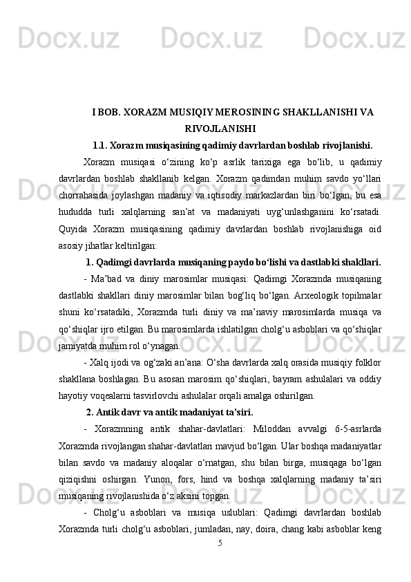 I BOB.  XORAZM MUSIQIY MEROSINING SHAKLLANISHI VA
RIVOJLANISHI
1.1.  Xorazm musiqasining qadimiy davrlardan boshlab rivojlanishi .
Xorazm   musiqasi   o‘zining   ko‘p   asrlik   tarixiga   ega   bo‘lib,   u   qadimiy
davrlardan   boshlab   shakllanib   kelgan.   Xorazm   qadimdan   muhim   savdo   yo‘llari
chorrahasida   joylashgan   madaniy   va   iqtisodiy   markazlardan   biri   bo‘lgan,   bu   esa
hududda   turli   xalqlarning   san’at   va   madaniyati   uyg‘unlashganini   ko‘rsatadi.
Quyida   Xorazm   musiqasining   qadimiy   davrlardan   boshlab   rivojlanishiga   oid
asosiy jihatlar keltirilgan:
 1. Qadimgi davrlarda musiqaning paydo bo‘lishi va dastlabki shakllari.
-   Ma’bad   va   diniy   marosimlar   musiqasi:   Qadimgi   Xorazmda   musiqaning
dastlabki   shakllari   diniy   marosimlar   bilan   bog‘liq  bo‘lgan.   Arxeologik   topilmalar
shuni   ko‘rsatadiki,   Xorazmda   turli   diniy   va   ma’naviy   marosimlarda   musiqa   va
qo‘shiqlar ijro etilgan. Bu marosimlarda ishlatilgan cholg‘u asboblari va qo‘shiqlar
jamiyatda muhim rol o‘ynagan.
- Xalq ijodi va og‘zaki an’ana: O‘sha davrlarda xalq orasida musiqiy folklor
shakllana   boshlagan.   Bu   asosan   marosim   qo‘shiqlari,   bayram   ashulalari   va   oddiy
hayotiy voqealarni tasvirlovchi ashulalar orqali amalga oshirilgan.
 2. Antik davr va antik madaniyat ta’siri.
-   Xorazmning   antik   shahar-davlatlari:   Miloddan   avvalgi   6-5-asrlarda
Xorazmda rivojlangan shahar-davlatlari mavjud bo‘lgan. Ular boshqa madaniyatlar
bilan   savdo   va   madaniy   aloqalar   o‘rnatgan,   shu   bilan   birga,   musiqaga   bo‘lgan
qiziqishni   oshirgan.   Yunon,   fors,   hind   va   boshqa   xalqlarning   madaniy   ta’siri
musiqaning rivojlanishida o‘z aksini topgan.
-   Cholg‘u   asboblari   va   musiqa   uslublari:   Qadimgi   davrlardan   boshlab
Xorazmda turli cholg‘u asboblari, jumladan, nay, doira, chang kabi asboblar keng
5 