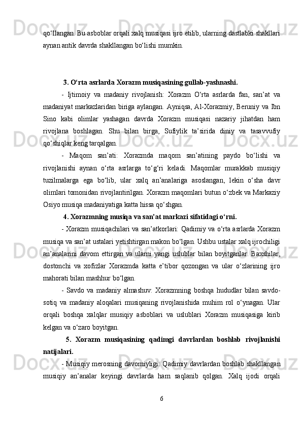 qo‘llangan. Bu asboblar orqali xalq musiqasi ijro etilib, ularning dastlabki shakllari
aynan antik davrda shakllangan bo‘lishi mumkin.
 3. O‘rta asrlarda Xorazm musiqasining gullab-yashnashi.
-   Ijtimoiy   va   madaniy   rivojlanish:   Xorazm   O‘rta   asrlarda   fan,   san’at   va
madaniyat markazlaridan biriga aylangan. Ayniqsa, Al-Xorazmiy, Beruniy va Ibn
Sino   kabi   olimlar   yashagan   davrda   Xorazm   musiqasi   nazariy   jihatdan   ham
rivojlana   boshlagan.   Shu   bilan   birga,   Sufiylik   ta’sirida   diniy   va   tasavvufiy
qo‘shiqlar keng tarqalgan.
-   Maqom   san’ati:   Xorazmda   maqom   san’atining   paydo   bo‘lishi   va
rivojlanishi   aynan   o‘rta   asrlarga   to‘g‘ri   keladi.   Maqomlar   murakkab   musiqiy
tuzilmalarga   ega   bo‘lib,   ular   xalq   an’analariga   asoslangan,   lekin   o‘sha   davr
olimlari tomonidan rivojlantirilgan. Xorazm maqomlari butun o‘zbek va Markaziy
Osiyo musiqa madaniyatiga katta hissa qo‘shgan.
 4. Xorazmning musiqa va san’at markazi sifatidagi o‘rni.
- Xorazm musiqachilari va san’atkorlari: Qadimiy va o‘rta asrlarda Xorazm
musiqa va san’at ustalari yetishtirgan makon bo‘lgan. Ushbu ustalar xalq ijrochiligi
an’analarini   davom   ettirgan   va  ularni   yangi   uslublar   bilan   boyitganlar.  Baxshilar,
dostonchi   va   xofizlar   Xorazmda   katta   e’tibor   qozongan   va   ular   o‘zlarining   ijro
mahorati bilan mashhur bo‘lgan.
-   Savdo   va   madaniy   almashuv:   Xorazmning   boshqa   hududlar   bilan   savdo-
sotiq   va   madaniy   aloqalari   musiqaning   rivojlanishida   muhim   rol   o‘ynagan.   Ular
orqali   boshqa   xalqlar   musiqiy   asboblari   va   uslublari   Xorazm   musiqasiga   kirib
kelgan va o‘zaro boyitgan.
  5.   Xorazm   musiqasining   qadimgi   davrlardan   boshlab   rivojlanishi
natijalari.
- Musiqiy merosning davomiyligi: Qadimiy davrlardan boshlab shakllangan
musiqiy   an’analar   keyingi   davrlarda   ham   saqlanib   qolgan.   Xalq   ijodi   orqali
6 