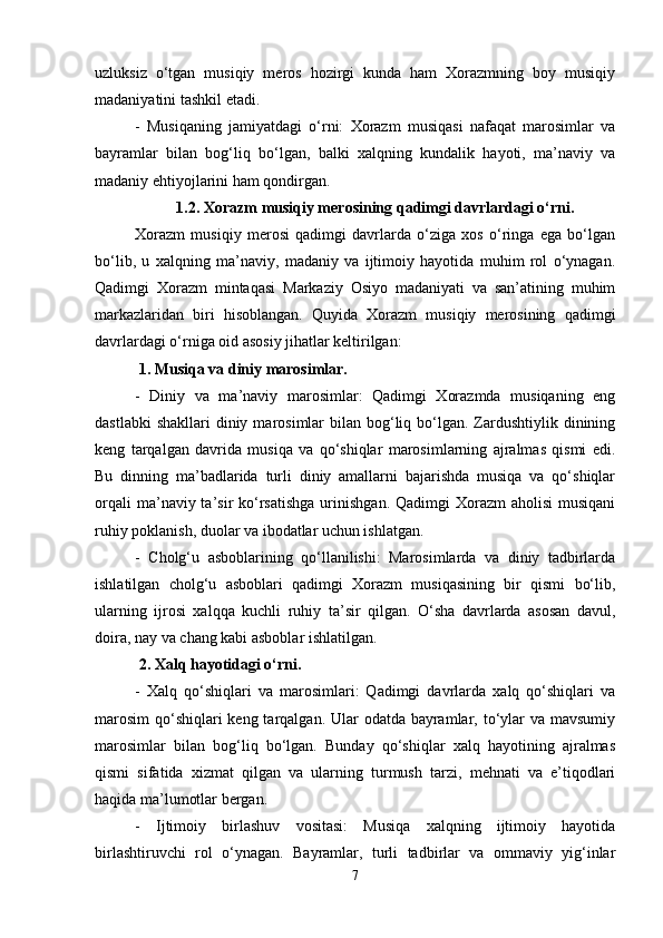 uzluksiz   o‘tgan   musiqiy   meros   hozirgi   kunda   ham   Xorazmning   boy   musiqiy
madaniyatini tashkil etadi.
-   Musiqaning   jamiyatdagi   o‘rni:   Xorazm   musiqasi   nafaqat   marosimlar   va
bayramlar   bilan   bog‘liq   bo‘lgan,   balki   xalqning   kundalik   hayoti,   ma’naviy   va
madaniy ehtiyojlarini ham qondirgan.
1.2. Xorazm musiqiy merosining qadimgi davrlardagi o‘rni.
Xorazm   musiqiy   merosi   qadimgi   davrlarda   o‘ziga   xos   o‘ringa   ega   bo‘lgan
bo‘lib,   u   xalqning   ma’naviy,   madaniy   va   ijtimoiy   hayotida   muhim   rol   o‘ynagan.
Qadimgi   Xorazm   mintaqasi   Markaziy   Osiyo   madaniyati   va   san’atining   muhim
markazlaridan   biri   hisoblangan.   Quyida   Xorazm   musiqiy   merosining   qadimgi
davrlardagi o‘rniga oid asosiy jihatlar keltirilgan:
 1. Musiqa va diniy marosimlar.
-   Diniy   va   ma’naviy   marosimlar:   Qadimgi   Xorazmda   musiqaning   eng
dastlabki   shakllari   diniy  marosimlar  bilan  bog‘liq bo‘lgan.  Zardushtiylik  dinining
keng   tarqalgan   davrida   musiqa   va   qo‘shiqlar   marosimlarning   ajralmas   qismi   edi.
Bu   dinning   ma’badlarida   turli   diniy   amallarni   bajarishda   musiqa   va   qo‘shiqlar
orqali   ma’naviy ta’sir  ko‘rsatishga  urinishgan.  Qadimgi  Xorazm   aholisi   musiqani
ruhiy poklanish, duolar va ibodatlar uchun ishlatgan.
-   Cholg‘u   asboblarining   qo‘llanilishi:   Marosimlarda   va   diniy   tadbirlarda
ishlatilgan   cholg‘u   asboblari   qadimgi   Xorazm   musiqasining   bir   qismi   bo‘lib,
ularning   ijrosi   xalqqa   kuchli   ruhiy   ta’sir   qilgan.   O‘sha   davrlarda   asosan   davul,
doira, nay va chang kabi asboblar ishlatilgan.
 2. Xalq hayotidagi o‘rni.
-   Xalq   qo‘shiqlari   va   marosimlari:   Qadimgi   davrlarda   xalq   qo‘shiqlari   va
marosim  qo‘shiqlari keng tarqalgan. Ular  odatda bayramlar, to‘ylar va mavsumiy
marosimlar   bilan   bog‘liq   bo‘lgan.   Bunday   qo‘shiqlar   xalq   hayotining   ajralmas
qismi   sifatida   xizmat   qilgan   va   ularning   turmush   tarzi,   mehnati   va   e’tiqodlari
haqida ma’lumotlar bergan.
-   Ijtimoiy   birlashuv   vositasi:   Musiqa   xalqning   ijtimoiy   hayotida
birlashtiruvchi   rol   o‘ynagan.   Bayramlar,   turli   tadbirlar   va   ommaviy   yig‘inlar
7 
