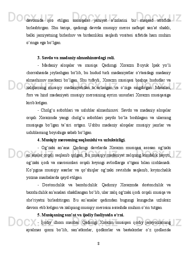 davomida   ijro   etilgan   musiqalar   jamiyat   a’zolarini   bir   maqsad   atrofida
birlashtirgan.   Shu   tariqa,   qadimgi   davrda   musiqiy   meros   nafaqat   san’at   shakli,
balki   jamiyatning   birlashuv   va   birdamlikni   saqlash   vositasi   sifatida   ham   muhim
o‘ringa ega bo‘lgan.
3. Savdo va madaniy almashinuvdagi roli.
-   Madaniy   aloqalar   va   musiqa:   Qadimgi   Xorazm   Buyuk   Ipak   yo‘li
chorrahasida   joylashgan   bo‘lib,   bu   hudud   turli   madaniyatlar   o‘rtasidagi   madaniy
almashinuv   markazi   bo‘lgan.   Shu   tufayli,   Xorazm   musiqasi   boshqa   hududlar   va
xalqlarning   musiqiy   madaniyatidan   ta’sirlangan   va   o‘ziga   singdirgan.   Masalan,
fors   va   hind   madaniyati   musiqiy   merosining   ayrim   unsurlari   Xorazm   musiqasiga
kirib kelgan.
-   Cholg‘u   asboblari   va   uslublar   almashinuvi:   Savdo   va   madaniy   aloqalar
orqali   Xorazmda   yangi   cholg‘u   asboblari   paydo   bo‘la   boshlagan   va   ularning
musiqaga   bo‘lgan   ta’siri   ortgan.   Ushbu   madaniy   aloqalar   musiqiy   janrlar   va
uslublarning boyishiga sabab bo‘lgan.
4. Musiqiy merosning saqlanishi va uzluksizligi.
-   Og‘zaki   an’ana:   Qadimgi   davrlarda   Xorazm   musiqasi   asosan   og‘zaki
an’analar orqali saqlanib qolgan. Bu musiqiy madaniyat xalqning kundalik hayoti,
og‘zaki   ijodi   va   marosimlari   orqali   keyingi   avlodlarga   o‘tgani   bilan   izohlanadi.
Ko‘pgina   musiqiy   asarlar   va   qo‘shiqlar   og‘zaki   ravishda   saqlanib,   keyinchalik
yozma manbalarda qayd etilgan.
-   Dostonchilik   va   baxshichilik:   Qadimiy   Xorazmda   dostonchilik   va
baxshichilik an’analari shakllangan bo‘lib, ular xalq og‘zaki ijodi orqali musiqa va
she’riyatni   birlashtirgan.   Bu   an’analar   qadimdan   bugungi   kungacha   uzluksiz
davom etib kelgan va xalqning musiqiy merosini asrashda muhim o‘rin tutgan.
5. Musiqaning san’at va ijodiy faoliyatda o‘rni.
-   Ijodiy   ilhom   manbai:   Qadimgi   Xorazm   musiqasi   ijodiy   jarayonlarning
ajralmas   qismi   bo‘lib,   san’atkorlar,   ijodkorlar   va   bastakorlar   o‘z   ijodlarida
8 