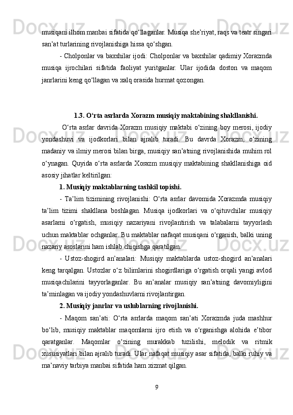 musiqani ilhom manbai sifatida qo‘llaganlar. Musiqa she’riyat, raqs va teatr singari
san’at turlarining rivojlanishiga hissa qo‘shgan.
- Cholponlar va baxshilar ijodi: Cholponlar va baxshilar qadimiy Xorazmda
musiqa   ijrochilari   sifatida   faoliyat   yuritganlar.   Ular   ijodida   doston   va   maqom
janrlarini keng qo‘llagan va xalq orasida hurmat qozongan.
1.3. O‘rta asrlarda Xorazm musiqiy maktabining shakllanishi.
  O‘rta   asrlar   davrida   Xorazm   musiqiy   maktabi   o‘zining   boy   merosi,   ijodiy
yondashuvi   va   ijodkorlari   bilan   ajralib   turadi.   Bu   davrda   Xorazm,   o‘zining
madaniy va ilmiy merosi bilan birga, musiqiy san’atning rivojlanishida muhim rol
o‘ynagan.   Quyida   o‘rta   asrlarda   Xorazm   musiqiy   maktabining   shakllanishiga   oid
asosiy jihatlar keltirilgan:
1. Musiqiy maktablarning tashkil topishi.
-   Ta’lim   tizimining   rivojlanishi:   O‘rta   asrlar   davomida   Xorazmda   musiqiy
ta’lim   tizimi   shakllana   boshlagan.   Musiqa   ijodkorlari   va   o‘qituvchilar   musiqiy
asarlarni   o‘rgatish,   musiqiy   nazariyani   rivojlantirish   va   talabalarni   tayyorlash
uchun maktablar ochganlar. Bu maktablar nafaqat musiqani o‘rganish, balki uning
nazariy asoslarini ham ishlab chiqishga qaratilgan.
-   Ustoz-shogird   an’analari:   Musiqiy   maktablarda   ustoz-shogird   an’analari
keng tarqalgan. Ustozlar o‘z bilimlarini shogirdlariga o‘rgatish orqali yangi avlod
musiqachilarini   tayyorlaganlar.   Bu   an’analar   musiqiy   san’atning   davomiyligini
ta’minlagan va ijodiy yondashuvlarni rivojlantirgan.
2. Musiqiy janrlar va uslublarning rivojlanishi.
-   Maqom   san’ati:   O‘rta   asrlarda   maqom   san’ati   Xorazmda   juda   mashhur
bo‘lib,   musiqiy   maktablar   maqomlarni   ijro   etish   va   o‘rganishga   alohida   e’tibor
qaratganlar.   Maqomlar   o‘zining   murakkab   tuzilishi,   melodik   va   ritmik
xususiyatlari bilan ajralib turadi. Ular nafaqat musiqiy asar sifatida, balki ruhiy va
ma’naviy tarbiya manbai sifatida ham xizmat qilgan.
9 