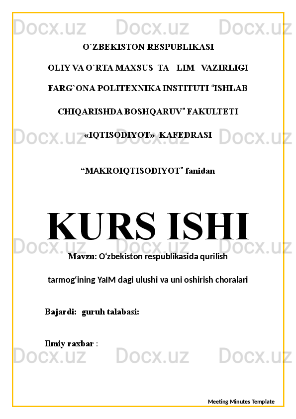 O`ZBEKISTON RESPUBLIKASI
OLIY VA O`RTA MAXSUS  TA LIM   VAZIRLIGI’
FARG`ONA POLITEXNIKA INSTITUTI  ISHLAB	
“
CHIQARISHDA BOSHQARUV  FAKULTETI	
”
«IQTISODIYOT»  KAFEDRASI
“ M A KROIQTISODIYOT  fanidan
”
KURS ISHI
Mavzu : O‘zbekiston respublikasida qurilish
tarmog‘ining YaIM dagi ulushi va uni oshirish choralari 
Bajardi:    guruh   talabasi:
Ilmiy raxbar  :
               
Meeting Minutes Template 