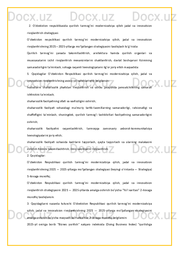   2.   O‘zbekiston   respublikasida   qurilish   tarmog‘ini   modernizatsiya   qilish   jadal   va   innovatsion
rivojlantirish strategiyasi.
O‘zbekiston   respublikasi   qurilish   tarmog‘ini   modernizatsiya   qilish,   jadal   va   innovatsion
rivojlantirishning 2021—2025-yillarga mo‘ljallangan strategiyasini tasdiqlash to‘g‘risida:
Qurilish   tarmog‘ini   yanada   takomillashtirish,   arxitektura   hamda   qurilish   organlari   va
muassasalarini   izchil   rivojlantirish   mexanizmlarini   shakllantirish,   davlat   boshqaruvi   tizimining
samaradorligini ta’minlash, sohaga raqamli texnologiyalarni ilg‘or joriy etish maqsadida:
1.   Quyidagilar   O‘zbekiston   Respublikasi   qurilish   tarmog‘ini   modernizatsiya   qilish,   jadal   va
innovatsion rivojlantirishning asosiy yo‘nalishlari etib belgilansin:
hududlarni   shaharsozlik   jihatidan   rivojlantirish   va   ushbu   jarayonda   jamoatchilikning   samarali
ishtirokini ta’minlash; 
shaharsozlik faoliyatining sifati va xavfsizligini oshirish;
shaharsozlik   faoliyati   sohasidagi   ma’muriy   tartib-taomillarning   samaradorligi,   ratsionalligi   va
shaffofligini   ta’minlash,   shuningdek,   qurilish   tarmog‘i   tashkilotlari   faoliyatining   samaradorligini
oshirish;
shaharsozlik   faoliyatini   raqamlashtirish,   tarmoqqa   zamonaviy   axborot-kommunikatsiya
texnologiyalarini joriy etish;
shaharsozlik   faoliyati   sohasida   kadrlarni   tayyorlash,   qayta   tayyorlash   va   ularning   malakasini
oshirish tizimini takomillashtirish, ilmiy salohiyatni rivojlantirish.
2. Quyidagilar:
O‘zbekiston   Respublikasi   qurilish   tarmog‘ini   modernizatsiya   qilish,   jadal   va   innovatsion
rivojlantirishning 2021 — 2025-yillarga mo‘ljallangan strategiyasi (keyingi o‘rinlarda — Strategiya)
1-ilovaga muvofiq;
O‘zbekiston   Respublikasi   qurilish   tarmog‘ini   modernizatsiya   qilish,   jadal   va   innovatsion
rivojlantirish strategiyasini 2021 — 2025-yillarda amalga oshirish bo‘yicha “Yo‘l xaritasi” 2-ilovaga
muvofiq tasdiqlansin.
3.   Quyidagilarni   nazarda   tutuvchi   O‘zbekiston   Respublikasi   qurilish   tarmog‘ini   modernizatsiya
qilish,   jadal   va   innovatsion   rivojlantirishning   2021   —   2025-yillarga   mo‘ljallangan   strategiyasini
amalga oshirish bo‘yicha maqsadli ko‘rsatkichlar 3-ilovaga muvofiq belgilansin:
2025-yil   oxiriga   borib   “Biznes   yuritish”   xalqaro   indeksida   (Doing   Business   Index)   “qurilishga 