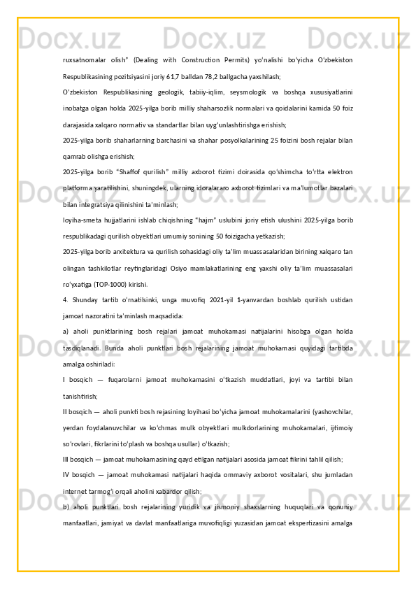 ruxsatnomalar   olish”   (Dealing   with   Construction   Permits)   yo‘nalishi   bo‘yicha   O‘zbekiston
Respublikasining pozitsiyasini joriy 61,7 balldan 78,2 ballgacha yaxshilash;
O‘zbekiston   Respublikasining   geologik,   tabiiy-iqlim,   seysmologik   va   boshqa   xususiyatlarini
inobatga olgan holda 2025-yilga borib milliy shaharsozlik normalari va qoidalarini kamida 50 foiz
darajasida xalqaro normativ va standartlar bilan uyg‘unlashtirishga erishish;
2025-yilga borib shaharlarning barchasini va shahar posyolkalarining 25 foizini bosh rejalar bilan
qamrab olishga erishish;
2025-yilga   borib   “Shaffof   qurilish”   milliy   axborot   tizimi   doirasida   qo‘shimcha   to‘rtta   elektron
platforma yaratilishini, shuningdek, ularning idoralararo axborot tizimlari va ma’lumotlar bazalari
bilan integratsiya qilinishini ta’minlash;
loyiha-smeta   hujjatlarini   ishlab   chiqishning   “hajm”   uslubini   joriy   etish   ulushini   2025-yilga   borib
respublikadagi qurilish obyektlari umumiy sonining 50 foizigacha yetkazish;
2025-yilga borib arxitektura va qurilish sohasidagi oliy ta’lim muassasalaridan birining xalqaro tan
olingan   tashkilotlar   reytinglaridagi   Osiyo   mamlakatlarining   eng   yaxshi   oliy   ta’lim   muassasalari
ro‘yxatiga (TOP-1000) kirishi.
4.   Shunday   tartib   o‘rnatilsinki,   unga   muvofiq   2021-yil   1-yanvardan   boshlab   qurilish   ustidan
jamoat nazoratini ta’minlash maqsadida:
a)   aholi   punktlarining   bosh   rejalari   jamoat   muhokamasi   natijalarini   hisobga   olgan   holda
tasdiqlanadi.   Bunda   aholi   punktlari   bosh   rejalarining   jamoat   muhokamasi   quyidagi   tartibda
amalga oshiriladi:
I   bosqich   —   fuqarolarni   jamoat   muhokamasini   o‘tkazish   muddatlari,   joyi   va   tartibi   bilan
tanishtirish;
II bosqich — aholi punkti bosh rejasining loyihasi bo‘yicha jamoat muhokamalarini (yashovchilar,
yerdan   foydalanuvchilar   va   ko‘chmas   mulk   obyektlari   mulkdorlarining   muhokamalari,   ijtimoiy
so‘rovlari, fikrlarini to‘plash va boshqa usullar) o‘tkazish;
III bosqich — jamoat muhokamasining qayd etilgan natijalari asosida jamoat fikrini tahlil qilish;
IV   bosqich   —   jamoat   muhokamasi   natijalari   haqida   ommaviy   axborot   vositalari,   shu   jumladan
internet tarmog‘i orqali aholini xabardor qilish;
b)   aholi   punktlari   bosh   rejalarining   yuridik   va   jismoniy   shaxslarning   huquqlari   va   qonuniy
manfaatlari,  jamiyat va davlat  manfaatlariga muvofiqligi yuzasidan jamoat ekspertizasini amalga 