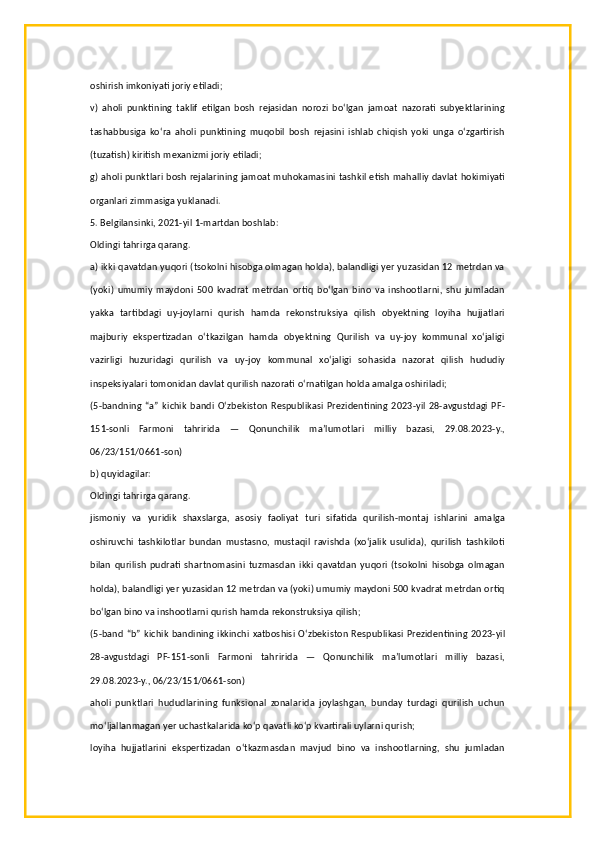 oshirish imkoniyati joriy etiladi;
v)   aholi   punktining   taklif   etilgan   bosh   rejasidan   norozi   bo‘lgan   jamoat   nazorati   subyektlarining
tashabbusiga   ko‘ra   aholi   punktining   muqobil   bosh   rejasini   ishlab   chiqish   yoki   unga   o‘zgartirish
(tuzatish) kiritish mexanizmi joriy etiladi;
g) aholi punktlari bosh rejalarining jamoat muhokamasini tashkil etish mahalliy davlat hokimiyati
organlari zimmasiga yuklanadi.
5. Belgilansinki, 2021-yil 1-martdan boshlab:
Oldingi tahrirga qarang.
a) ikki qavatdan yuqori (tsokolni hisobga olmagan holda), balandligi yer yuzasidan 12 metrdan va
(yoki)   umumiy   maydoni   500   kvadrat   metrdan   ortiq   bo‘lgan   bino   va   inshootlarni,   shu   jumladan
yakka   tartibdagi   uy-joylarni   qurish   hamda   rekonstruksiya   qilish   obyektning   loyiha   hujjatlari
majburiy   ekspertizadan   o‘tkazilgan   hamda   obyektning   Qurilish   va   uy-joy   kommunal   xo‘jaligi
vazirligi   huzuridagi   qurilish   va   uy-joy   kommunal   xo‘jaligi   sohasida   nazorat   qilish   hududiy
inspeksiyalari tomonidan davlat qurilish nazorati o‘rnatilgan holda amalga oshiriladi;
(5-bandning   “a”   kichik  bandi  O‘zbekiston   Respublikasi   Prezidentining   2023-yil  28-avgustdagi   PF-
151-sonli   Farmoni   tahririda   —   Qonunchilik   ma’lumotlari   milliy   bazasi,   29.08.2023-y.,
06/23/151/0661-son)
b) quyidagilar:
Oldingi tahrirga qarang.
jismoniy   va   yuridik   shaxslarga,   asosiy   faoliyat   turi   sifatida   qurilish-montaj   ishlarini   amalga
oshiruvchi   tashkilotlar   bundan   mustasno,   mustaqil   ravishda   (xo‘jalik   usulida),   qurilish   tashkiloti
bilan   qurilish   pudrati   shartnomasini   tuzmasdan   ikki   qavatdan   yuqori   (tsokolni   hisobga   olmagan
holda), balandligi yer yuzasidan 12 metrdan va (yoki) umumiy maydoni 500 kvadrat metrdan ortiq
bo‘lgan bino va inshootlarni qurish hamda rekonstruksiya qilish;
(5-band “b” kichik bandining ikkinchi xatboshisi O‘zbekiston Respublikasi Prezidentining 2023-yil
28-avgustdagi   PF-151-sonli   Farmoni   tahririda   —   Qonunchilik   ma’lumotlari   milliy   bazasi,
29.08.2023-y., 06/23/151/0661-son)
aholi   punktlari   hududlarining   funksional   zonalarida   joylashgan,   bunday   turdagi   qurilish   uchun
mo‘ljallanmagan yer uchastkalarida ko‘p qavatli ko‘p kvartirali uylarni qurish;
loyiha   hujjatlarini   ekspertizadan   o‘tkazmasdan   mavjud   bino   va   inshootlarning,   shu   jumladan 