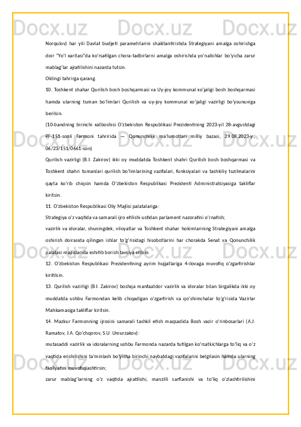 Norqulov)   har   yili   Davlat   budjeti   parametrlarini   shakllantirishda   Strategiyani   amalga   oshirishga
doir   “Yo‘l   xaritasi”da   ko‘rsatilgan   chora-tadbirlarni   amalga   oshirishda   yo‘nalishlar   bo‘yicha   zarur
mablag‘lar ajratilishini nazarda tutsin.
Oldingi tahrirga qarang.
10. Toshkent shahar  Qurilish bosh boshqarmasi va Uy-joy kommunal xo‘jaligi bosh boshqarmasi
hamda   ularning   tuman   bo‘limlari   Qurilish   va   uy-joy   kommunal   xo‘jaligi   vazirligi   bo‘ysunuviga
berilsin.
(10-bandning   birinchi   xatboshisi   O‘zbekiston   Respublikasi   Prezidentining   2023-yil   28-avgustdagi
PF-151-sonli   Farmoni   tahririda   —   Qonunchilik   ma’lumotlari   milliy   bazasi,   29.08.2023-y.,
06/23/151/0661-son)
Qurilish   vazirligi   (B.I.   Zakirov)   ikki   oy   muddatda   Toshkent   shahri   Qurilish   bosh   boshqarmasi   va
Toshkent   shahri   tumanlari   qurilish   bo‘limlarining   vazifalari,   funksiyalari   va   tashkiliy   tuzilmalarini
qayta   ko‘rib   chiqsin   hamda   O‘zbekiston   Respublikasi   Prezidenti   Administratsiyasiga   takliflar
kiritsin.
11. O‘zbekiston Respublikasi Oliy Majlisi palatalariga:
Strategiya o‘z vaqtida va samarali ijro etilishi ustidan parlament nazoratini o‘rnatish;
vazirlik  va  idoralar,  shuningdek,  viloyatlar  va  Toshkent  shahar   hokimlarining  Strategiyani   amalga
oshirish   doirasida   qilingan   ishlar   to‘g‘risidagi   hisobotlarini   har   chorakda   Senat   va   Qonunchilik
palatasi majlislarida eshitib borish tavsiya etilsin.
12.   O‘zbekiston   Respublikasi   Prezidentining   ayrim   hujjatlariga   4-ilovaga   muvofiq   o‘zgartirishlar
kiritilsin.
13.   Qurilish   vazirligi   (B.I.   Zakirov)  boshqa   manfaatdor   vazirlik  va   idoralar  bilan  birgalikda  ikki  oy
muddatda   ushbu   Farmondan   kelib   chiqadigan   o‘zgartirish   va   qo‘shimchalar   to‘g‘risida   Vazirlar
Mahkamasiga takliflar kiritsin.
14.   Mazkur   Farmonning   ijrosini   samarali   tashkil   etish   maqsadida   Bosh   vazir   o‘rinbosarlari   (A.J.
Ramatov, J.A. Qo‘chqorov, S.U. Umurzakov):
mutasaddi vazirlik va idoralarning ushbu Farmonda nazarda tutilgan ko‘rsatkichlarga to‘liq va o‘z
vaqtida erishilishini ta’minlash bo‘yicha birinchi navbatdagi vazifalarini belgilasin hamda ularning
faoliyatini muvofiqlashtirsin;
zarur   mablag‘larning   o‘z   vaqtida   ajratilishi,   manzilli   sarflanishi   va   to‘liq   o‘zlashtirilishini 