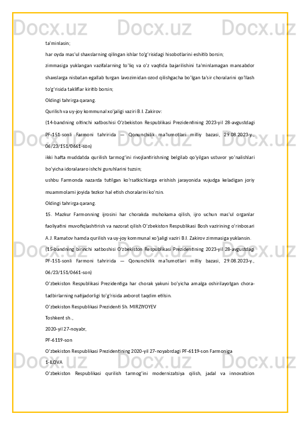 ta’minlasin;
har oyda mas’ul shaxslarning qilingan ishlar to‘g‘risidagi hisobotlarini eshitib borsin;
zimmasiga   yuklangan   vazifalarning   to‘liq   va   o‘z   vaqtida   bajarilishini   ta’minlamagan   mansabdor
shaxslarga nisbatan egallab turgan lavozimidan ozod qilishgacha bo‘lgan ta’sir choralarini qo‘llash
to‘g‘risida takliflar kiritib borsin;
Oldingi tahrirga qarang.
Qurilish va uy-joy kommunal xo‘jaligi vaziri B.I. Zakirov:
(14-bandning   oltinchi   xatboshisi   O‘zbekiston   Respublikasi   Prezidentining   2023-yil   28-avgustdagi
PF-151-sonli   Farmoni   tahririda   —   Qonunchilik   ma’lumotlari   milliy   bazasi,   29.08.2023-y.,
06/23/151/0661-son)
ikki   hafta   muddatda   qurilish   tarmog‘ini   rivojlantirishning   belgilab   qo‘yilgan   ustuvor   yo‘nalishlari
bo‘yicha idoralararo ishchi guruhlarini tuzsin;
ushbu   Farmonda   nazarda   tutilgan   ko‘rsatkichlarga   erishish   jarayonida   vujudga   keladigan   joriy
muammolarni joyida tezkor hal etish choralarini ko‘rsin.
Oldingi tahrirga qarang.
15.   Mazkur   Farmonning   ijrosini   har   chorakda   muhokama   qilish,   ijro   uchun   mas’ul   organlar
faoliyatini muvofiqlashtirish va nazorat qilish O‘zbekiston Respublikasi Bosh vazirining o‘rinbosari
A.J. Ramatov hamda qurilish va uy-joy kommunal xo‘jaligi vaziri B.I. Zakirov zimmasiga yuklansin.
(15-bandning   birinchi   xatboshisi   O‘zbekiston   Respublikasi   Prezidentining   2023-yil   28-avgustdagi
PF-151-sonli   Farmoni   tahririda   —   Qonunchilik   ma’lumotlari   milliy   bazasi,   29.08.2023-y.,
06/23/151/0661-son)
O‘zbekiston   Respublikasi   Prezidentiga   har   chorak   yakuni   bo‘yicha   amalga   oshirilayotgan   chora-
tadbirlarning natijadorligi to‘g‘risida axborot taqdim etilsin.
O‘zbekiston Respublikasi Prezidenti Sh. MIRZIYOYEV
Toshkent sh.,
2020-yil 27-noyabr,
PF-6119-son
O‘zbekiston Respublikasi Prezidentining 2020-yil 27-noyabrdagi PF-6119-son Farmoniga
1-ILOVA
O‘zbekiston   Respublikasi   qurilish   tarmog‘ini   modernizatsiya   qilish,   jadal   va   innovatsion 