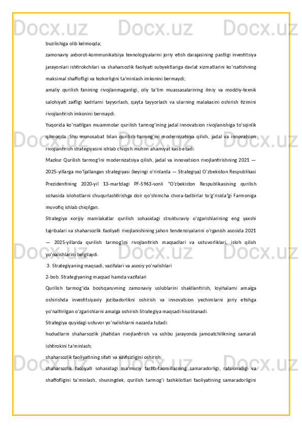 buzilishiga olib kelmoqda;
zamonaviy   axborot-kommunikatsiya   texnologiyalarini   joriy   etish   darajasining   pastligi   investitsiya
jarayonlari ishtirokchilari va  shaharsozlik faoliyati subyektlariga  davlat xizmatlarini  ko‘rsatishning
maksimal shaffofligi va tezkorligini ta’minlash imkonini bermaydi;
amaliy   qurilish   fanining   rivojlanmaganligi,   oliy   ta’lim   muassasalarining   ilmiy   va   moddiy-texnik
salohiyati   zaifligi   kadrlarni   tayyorlash,   qayta   tayyorlash   va   ularning   malakasini   oshirish   tizimini
rivojlantirish imkonini bermaydi.
Yuqorida ko‘rsatilgan muammolar  qurilish tarmog‘ining jadal innovatsion rivojlanishiga to‘sqinlik
qilmoqda.   Shu   munosabat   bilan   qurilish   tarmog‘ini   modernizatsiya   qilish,   jadal   va   innovatsion
rivojlantirish strategiyasini ishlab chiqish muhim ahamiyat kasb etadi.
Mazkur  Qurilish  tarmog‘ini  modernizatsiya qilish, jadal  va innovatsion  rivojlantirishning 2021  —
2025-yillarga mo‘ljallangan strategiyasi (keyingi o‘rinlarda — Strategiya) O‘zbekiston Respublikasi
Prezidentining   2020-yil   13-martdagi   PF-5963-sonli   “O‘zbekiston   Respublikasining   qurilish
sohasida  islohotlarni chuqurlashtirishga  doir   qo‘shimcha chora-tadbirlar   to‘g‘risida”gi  Farmoniga
muvofiq ishlab chiqilgan.
Strategiya   xorijiy   mamlakatlar   qurilish   sohasidagi   strukturaviy   o‘zgarishlarining   eng   yaxshi
tajribalari va shaharsozlik faoliyati rivojlanishining jahon tendensiyalarini o‘rganish asosida 2021
—   2025-yillarda   qurilish   tarmog‘ini   rivojlantirish   maqsadlari   va   ustuvorliklari,   isloh   qilish
yo‘nalishlarini belgilaydi.
 3. Strategiyaning maqsadi, vazifalari va asosiy yo‘nalishlari
2-bob. Strategiyaning maqsad hamda vazifalari
Qurilish   tarmog‘ida   boshqaruvning   zamonaviy   uslublarini   shakllantirish,   loyihalarni   amalga
oshirishda   investitsiyaviy   jozibadorlikni   oshirish   va   innovatsion   yechimlarni   joriy   etishga
yo‘naltirilgan o‘zgarishlarni amalga oshirish Strategiya maqsadi hisoblanadi.
Strategiya quyidagi ustuvor yo‘nalishlarni nazarda tutadi:
hududlarni   shaharsozlik   jihatidan   rivojlantirish   va   ushbu   jarayonda   jamoatchilikning   samarali
ishtirokini ta’minlash;
shaharsozlik faoliyatining sifati va xavfsizligini oshirish;
shaharsozlik   faoliyati   sohasidagi   ma’muriy   tartib-taomillarning   samaradorligi,   ratsionalligi   va
shaffofligini   ta’minlash,   shuningdek,   qurilish   tarmog‘i   tashkilotlari   faoliyatining   samaradorligini