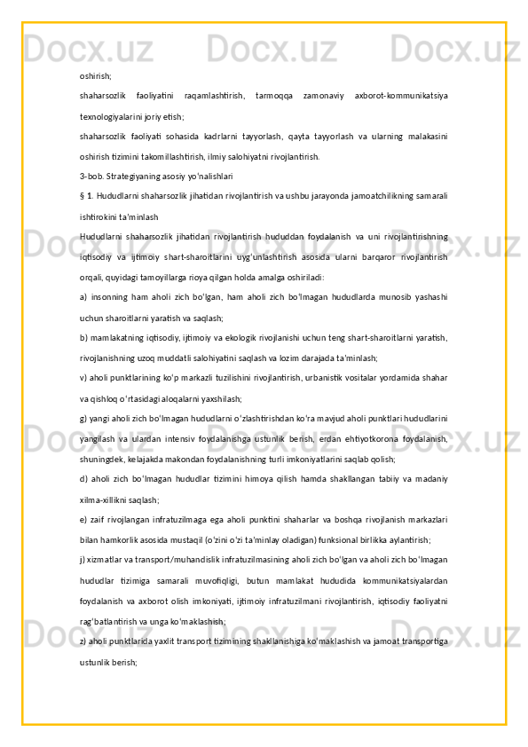 oshirish;
shaharsozlik   faoliyatini   raqamlashtirish,   tarmoqqa   zamonaviy   axborot-kommunikatsiya
texnologiyalarini joriy etish;
shaharsozlik   faoliyati   sohasida   kadrlarni   tayyorlash,   qayta   tayyorlash   va   ularning   malakasini
oshirish tizimini takomillashtirish, ilmiy salohiyatni rivojlantirish.
3-bob. Strategiyaning asosiy yo‘nalishlari
§ 1. Hududlarni shaharsozlik jihatidan rivojlantirish va ushbu jarayonda jamoatchilikning samarali
ishtirokini ta’minlash
Hududlarni   shaharsozlik   jihatidan   rivojlantirish   hududdan   foydalanish   va   uni   rivojlantirishning
iqtisodiy   va   ijtimoiy   shart-sharoitlarini   uyg‘unlashtirish   asosida   ularni   barqaror   rivojlantirish
orqali, quyidagi tamoyillarga rioya qilgan holda amalga oshiriladi:
a)   insonning   ham   aholi   zich   bo‘lgan,   ham   aholi   zich   bo‘lmagan   hududlarda   munosib   yashashi
uchun sharoitlarni yaratish va saqlash;
b) mamlakatning iqtisodiy, ijtimoiy va ekologik rivojlanishi uchun teng shart-sharoitlarni yaratish,
rivojlanishning uzoq muddatli salohiyatini saqlash va lozim darajada ta’minlash;
v) aholi punktlarining ko‘p markazli tuzilishini rivojlantirish, urbanistik vositalar yordamida shahar
va qishloq o‘rtasidagi aloqalarni yaxshilash;
g) yangi aholi zich bo‘lmagan hududlarni o‘zlashtirishdan ko‘ra mavjud aholi punktlari hududlarini
yangilash   va   ulardan   intensiv   foydalanishga   ustunlik   berish,   erdan   ehtiyotkorona   foydalanish,
shuningdek, kelajakda makondan foydalanishning turli imkoniyatlarini saqlab qolish;
d)   aholi   zich   bo‘lmagan   hududlar   tizimini   himoya   qilish   hamda   shakllangan   tabiiy   va   madaniy
xilma-xillikni saqlash;
e)   zaif   rivojlangan   infratuzilmaga   ega   aholi   punktini   shaharlar   va   boshqa   rivojlanish   markazlari
bilan hamkorlik asosida mustaqil (o‘zini o‘zi ta’minlay oladigan) funksional birlikka aylantirish;
j) xizmatlar va transport/muhandislik infratuzilmasining aholi zich bo‘lgan va aholi zich bo‘lmagan
hududlar   tizimiga   samarali   muvofiqligi,   butun   mamlakat   hududida   kommunikatsiyalardan
foydalanish   va   axborot   olish   imkoniyati,   ijtimoiy   infratuzilmani   rivojlantirish,   iqtisodiy   faoliyatni
rag‘batlantirish va unga ko‘maklashish;
z) aholi punktlarida yaxlit transport tizimining shakllanishiga ko‘maklashish va jamoat transportiga
ustunlik berish;