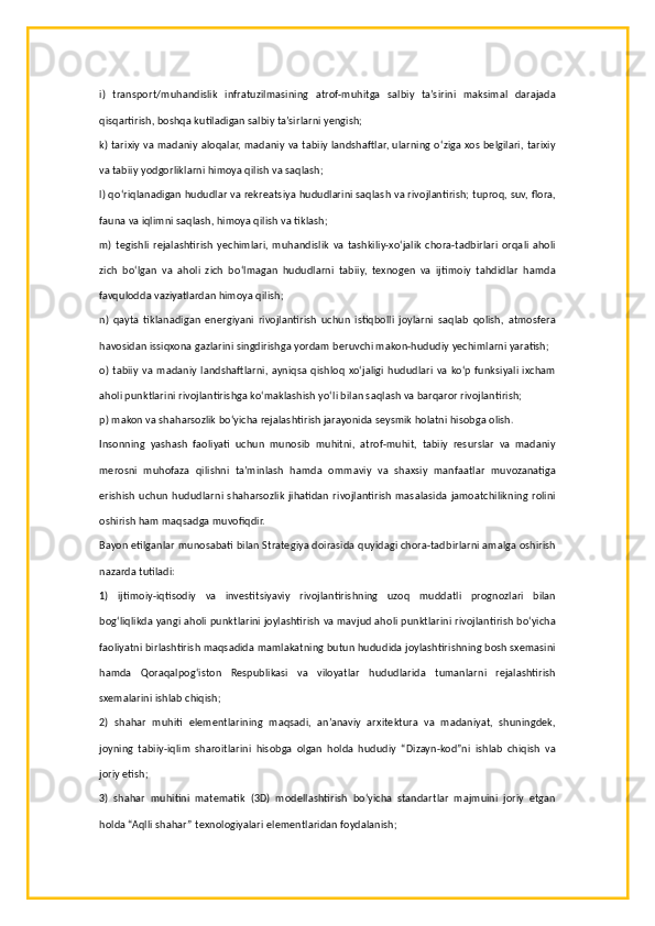 i)   transport/muhandislik   infratuzilmasining   atrof-muhitga   salbiy   ta’sirini   maksimal   darajada
qisqartirish, boshqa kutiladigan salbiy ta’sirlarni yengish;
k) tarixiy va madaniy aloqalar, madaniy va tabiiy landshaftlar, ularning o‘ziga xos belgilari, tarixiy
va tabiiy yodgorliklarni himoya qilish va saqlash;
l) qo‘riqlanadigan hududlar va rekreatsiya hududlarini saqlash va rivojlantirish; tuproq, suv, flora,
fauna va iqlimni saqlash, himoya qilish va tiklash;
m)  tegishli  rejalashtirish   yechimlari,  muhandislik  va   tashkiliy-xo‘jalik   chora-tadbirlari  orqali  aholi
zich   bo‘lgan   va   aholi   zich   bo‘lmagan   hududlarni   tabiiy,   texnogen   va   ijtimoiy   tahdidlar   hamda
favqulodda vaziyatlardan himoya qilish;
n)   qayta   tiklanadigan   energiyani   rivojlantirish   uchun   istiqbolli   joylarni   saqlab   qolish,   atmosfera
havosidan issiqxona gazlarini singdirishga yordam beruvchi makon-hududiy yechimlarni yaratish;
o) tabiiy   va madaniy  landshaftlarni,  ayniqsa  qishloq  xo‘jaligi  hududlari  va ko‘p funksiyali ixcham
aholi punktlarini rivojlantirishga ko‘maklashish yo‘li bilan saqlash va barqaror rivojlantirish;
p) makon va shaharsozlik bo‘yicha rejalashtirish jarayonida seysmik holatni hisobga olish.
Insonning   yashash   faoliyati   uchun   munosib   muhitni,   atrof-muhit,   tabiiy   resurslar   va   madaniy
merosni   muhofaza   qilishni   ta’minlash   hamda   ommaviy   va   shaxsiy   manfaatlar   muvozanatiga
erishish  uchun  hududlarni  shaharsozlik  jihatidan  rivojlantirish  masalasida  jamoatchilikning  rolini
oshirish ham maqsadga muvofiqdir.
Bayon etilganlar munosabati bilan Strategiya doirasida quyidagi chora-tadbirlarni amalga oshirish
nazarda tutiladi:
1)   ijtimoiy-iqtisodiy   va   investitsiyaviy   rivojlantirishning   uzoq   muddatli   prognozlari   bilan
bog‘liqlikda yangi aholi punktlarini joylashtirish va mavjud aholi punktlarini rivojlantirish bo‘yicha
faoliyatni birlashtirish maqsadida mamlakatning butun hududida joylashtirishning bosh sxemasini
hamda   Qoraqalpog‘iston   Respublikasi   va   viloyatlar   hududlarida   tumanlarni   rejalashtirish
sxemalarini ishlab chiqish;
2)   shahar   muhiti   elementlarining   maqsadi,   an’anaviy   arxitektura   va   madaniyat,   shuningdek,
joyning   tabiiy-iqlim   sharoitlarini   hisobga   olgan   holda   hududiy   “Dizayn-kod”ni   ishlab   chiqish   va
joriy etish;
3)   shahar   muhitini   matematik   (3D)   modellashtirish   bo‘yicha   standartlar   majmuini   joriy   etgan
holda “Aqlli shahar” texnologiyalari elementlaridan foydalanish; 