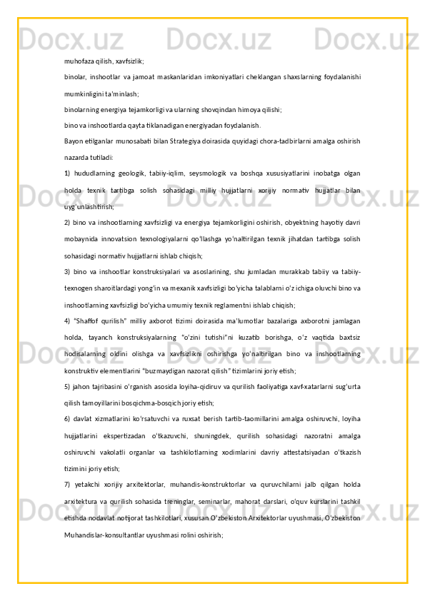 muhofaza qilish, xavfsizlik;
binolar,   inshootlar   va   jamoat   maskanlaridan   imkoniyatlari   cheklangan   shaxslarning   foydalanishi
mumkinligini ta’minlash;
binolarning energiya tejamkorligi va ularning shovqindan himoya qilishi;
bino va inshootlarda qayta tiklanadigan energiyadan foydalanish.
Bayon etilganlar munosabati bilan Strategiya doirasida quyidagi chora-tadbirlarni amalga oshirish
nazarda tutiladi:
1)   hududlarning   geologik,   tabiiy-iqlim,   seysmologik   va   boshqa   xususiyatlarini   inobatga   olgan
holda   texnik   tartibga   solish   sohasidagi   milliy   hujjatlarni   xorijiy   normativ   hujjatlar   bilan
uyg‘unlashtirish;
2) bino va inshootlarning xavfsizligi va energiya tejamkorligini oshirish, obyektning hayotiy davri
mobaynida   innovatsion   texnologiyalarni   qo‘llashga   yo‘naltirilgan   texnik   jihatdan   tartibga   solish
sohasidagi normativ hujjatlarni ishlab chiqish;
3)   bino   va   inshootlar   konstruksiyalari   va   asoslarining,   shu   jumladan   murakkab   tabiiy   va   tabiiy-
texnogen sharoitlardagi yong‘in va mexanik xavfsizligi bo‘yicha talablarni o‘z ichiga oluvchi bino va
inshootlarning xavfsizligi bo‘yicha umumiy texnik reglamentni ishlab chiqish;
4)   “Shaffof   qurilish”   milliy   axborot   tizimi   doirasida   ma’lumotlar   bazalariga   axborotni   jamlagan
holda,   tayanch   konstruksiyalarning   “o‘zini   tutishi”ni   kuzatib   borishga,   o‘z   vaqtida   baxtsiz
hodisalarning   oldini   olishga   va   xavfsizlikni   oshirishga   yo‘naltirilgan   bino   va   inshootlarning
konstruktiv elementlarini “buzmaydigan nazorat qilish” tizimlarini joriy etish;
5) jahon tajribasini o‘rganish asosida loyiha-qidiruv va qurilish faoliyatiga xavf-xatarlarni sug‘urta
qilish tamoyillarini bosqichma-bosqich joriy etish;
6)   davlat   xizmatlarini   ko‘rsatuvchi   va   ruxsat   berish   tartib-taomillarini   amalga   oshiruvchi,   loyiha
hujjatlarini   ekspertizadan   o‘tkazuvchi,   shuningdek,   qurilish   sohasidagi   nazoratni   amalga
oshiruvchi   vakolatli   organlar   va   tashkilotlarning   xodimlarini   davriy   attestatsiyadan   o‘tkazish
tizimini joriy etish;
7)   yetakchi   xorijiy   arxitektorlar,   muhandis-konstruktorlar   va   quruvchilarni   jalb   qilgan   holda
arxitektura   va   qurilish   sohasida   treninglar,   seminarlar,   mahorat   darslari,   o‘quv   kurslarini   tashkil
etishda nodavlat notijorat tashkilotlari, xususan O‘zbekiston Arxitektorlar uyushmasi, O‘zbekiston
Muhandislar-konsultantlar uyushmasi rolini oshirish; 