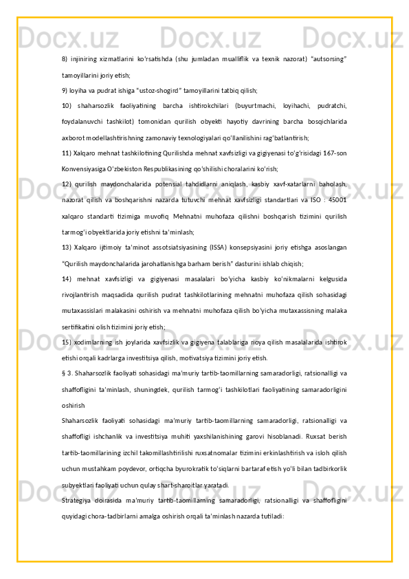 8)   injiniring   xizmatlarini   ko‘rsatishda   (shu   jumladan   mualliflik   va   texnik   nazorat)   “autsorsing”
tamoyillarini joriy etish;
9) loyiha va pudrat ishiga “ustoz-shogird” tamoyillarini tatbiq qilish;
10)   shaharsozlik   faoliyatining   barcha   ishtirokchilari   (buyurtmachi,   loyihachi,   pudratchi,
foydalanuvchi   tashkilot)   tomonidan   qurilish   obyekti   hayotiy   davrining   barcha   bosqichlarida
axborot modellashtirishning zamonaviy texnologiyalari qo‘llanilishini rag‘batlantirish;
11) Xalqaro mehnat tashkilotining Qurilishda mehnat xavfsizligi va gigiyenasi to‘g‘risidagi 167-son
Konvensiyasiga O‘zbekiston Respublikasining qo‘shilishi choralarini ko‘rish;
12)   qurilish   maydonchalarida   potensial   tahdidlarni   aniqlash,   kasbiy   xavf-xatarlarni   baholash,
nazorat   qilish   va   boshqarishni   nazarda   tutuvchi   mehnat   xavfsizligi   standartlari   va   ISO   :   45001
xalqaro   standarti   tizimiga   muvofiq   Mehnatni   muhofaza   qilishni   boshqarish   tizimini   qurilish
tarmog‘i obyektlarida joriy etishni ta’minlash;
13)   Xalqaro   ijtimoiy   ta’minot   assotsiatsiyasining   (ISSA)   konsepsiyasini   joriy   etishga   asoslangan
“Qurilish maydonchalarida jarohatlanishga barham berish” dasturini ishlab chiqish;
14)   mehnat   xavfsizligi   va   gigiyenasi   masalalari   bo‘yicha   kasbiy   ko‘nikmalarni   kelgusida
rivojlantirish   maqsadida   qurilish   pudrat   tashkilotlarining   mehnatni   muhofaza   qilish   sohasidagi
mutaxassislari  malakasini oshirish  va  mehnatni  muhofaza qilish bo‘yicha  mutaxassisning malaka
sertifikatini olish tizimini joriy etish;
15)   xodimlarning   ish   joylarida   xavfsizlik   va   gigiyena   talablariga   rioya   qilish   masalalarida   ishtirok
etishi orqali kadrlarga investitsiya qilish, motivatsiya tizimini joriy etish.
§ 3. Shaharsozlik faoliyati sohasidagi ma’muriy tartib-taomillarning samaradorligi, ratsionalligi va
shaffofligini   ta’minlash,   shuningdek,   qurilish   tarmog‘i   tashkilotlari   faoliyatining   samaradorligini
oshirish
Shaharsozlik   faoliyati   sohasidagi   ma’muriy   tartib-taomillarning   samaradorligi,   ratsionalligi   va
shaffofligi   ishchanlik   va   investitsiya   muhiti   yaxshilanishining   garovi   hisoblanadi.   Ruxsat   berish
tartib-taomillarining izchil takomillashtirilishi ruxsatnomalar  tizimini erkinlashtirish va isloh qilish
uchun mustahkam poydevor, ortiqcha byurokratik to‘siqlarni bartaraf etish yo‘li bilan tadbirkorlik
subyektlari faoliyati uchun qulay shart-sharoitlar yaratadi.
Strategiya   doirasida   ma’muriy   tartib-taomillarning   samaradorligi,   ratsionalligi   va   shaffofligini
quyidagi chora-tadbirlarni amalga oshirish orqali ta’minlash nazarda tutiladi: 