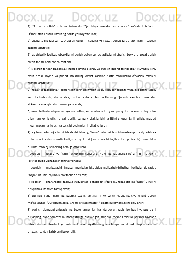 1)   “Biznes   yuritish”   xalqaro   indeksida   “Qurilishga   ruxsatnomalar   olish”   yo‘nalishi   bo‘yicha
O‘zbekiston Respublikasining pozitsiyasini yaxshilash;
2)   shaharsozlik   faoliyati   subyektlari   uchun   litsenziya   va   ruxsat   berish   tartib-taomillarini   tubdan
takomillashtirish;
3) tadbirkorlik faoliyati obyektlarini qurish uchun yer uchastkalarini ajratish bo‘yicha ruxsat berish
tartib-taomillarini soddalashtirish;
4) elektron tender platformasi hamda loyiha-qidiruv va qurilish-pudrat tashkilotlari reytingini joriy
etish   orqali   loyiha   va   pudrat   ishlarining   davlat   xaridlari   tartib-taomillarini   o‘tkazish   tartibini
takomillashtirish;
5) nodavlat  tashkilotlari  tomonidan  loyihalashtirish  va  qurilish sohasidagi  mutaxassislarni  kasbiy
sertifikatlashtirish,   shuningdek,   ushbu   nodavlat   tashkilotlarining   Qurilish   vazirligi   tomonidan
akkreditatsiya qilinishi tizimini joriy etish;
6) zarur hollarda xalqaro moliya institutlari, xalqaro konsalting kompaniyalari va xorijiy ekspertlar
bilan   hamkorlik   qilish   orqali   qurilishda   narx   shakllanishi   tartibini   chuqur   tahlil   qilish,   mavjud
muammolarni aniqlash va tegishli yechimlarni ishlab chiqish;
7)   loyiha-smeta   hujjatlarini   ishlab   chiqishning   “hajm”   uslubini   bosqichma-bosqich   joriy   etish   va
uning asosida shaharsozlik faoliyati subyektlari (buyurtmachi, loyihachi va pudratchi) tomonidan
qurilish-montaj ishlarining amalga oshirilishi:
I bosqich — “resurs” va “hajm” uslublarini solishtirish va uning natijalariga ko‘ra “hajm” uslubini
joriy etish bo‘yicha takliflarni tayyorlash;
II   bosqich   —   markazlashtirilmagan   manbalar   hisobidan   moliyalashtiriladigan   loyihalar   doirasida
“hajm” uslubini tajriba-sinov tarzida qo‘llash;
III bosqich — shaharsozlik faoliyati subyektlari o‘rtasidagi o‘zaro munosabatlarda “hajm” uslubini
bosqichma-bosqich tatbiq etish;
8)   qurilish   materiallarining   batafsil   texnik   tavsiflarini   ko‘rsatish   (identifikatsiya   qilish)   uchun
mo‘ljallangan “Qurilish materiallari milliy klassifikatori” elektron platformasini joriy etish;
9)   qurilish   qiymatini   aniqlashning   bozor   tamoyillari   hamda   buyurtmachi,   loyihachi   va   pudratchi
o‘rtasidagi   shartnomaviy   munosabatlarga   asoslangan   muqobil   mexanizmlarini   parallel   ravishda
ishlab   chiqqan   holda   loyihaoldi   va   loyiha   hujjatlarining   smeta   qismini   davlat   ekspertizasidan
o‘tkazishga doir talablarni bekor qilish; 