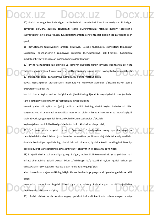 10)   davlat   va   unga   tenglashtirilgan   moliyalashtirish   manbalari   hisobidan   moliyalashtiriladigan
obyektlar   bo‘yicha   qurilish   sohasidagi   texnik   buyurtmachilar   tizimini   xususiy   tadbirkorlik
subyektlarini texnik buyurtmachi funksiyalarini amalga oshirishga jalb qilish hisobiga tubdan isloh
qilish;
11)   buyurtmachi   funksiyalarini   amalga   oshiruvchi   xususiy   tadbirkorlik   subyektlari   tomonidan
loyihalarni   boshqarishning   zamonaviy   uslublari   (benchmarking,   ERP-tizimlari,   hodisalarni
modellashtirish va boshqalar) qo‘llanilishini rag‘batlantirish;
12)   loyiha   tashabbuskorlari   (yuridik   va   jismoniy   shaxslar)   uchun   loyihani   boshqarish   bo‘yicha
zamonaviy xizmatlarni (buyurtmachi xizmatlari, injiniring xizmatlari va boshqalar) ommalashtirish;
13) quyidagilar orqali davlat loyiha institutlarini transformatsiya qilish:
davlat   loyiha-qidiruv   tashkilotlarini   moliyaviy   va   texnologik   auditdan   o‘tkazish   uchun   xorijiy
ekspertlarni jalb qilish;
har   bir   davlat   loyiha   instituti   bo‘yicha   rivojlantirishning   tijorat   konsepsiyalarini,   shu   jumladan
texnik-iqtisodiy va moliyaviy ko‘rsatkichlarni ishlab chiqish;
investitsiyalar   jalb   qilish   va   (yoki)   qurilish   tashkilotlarining   davlat   loyiha   tashkilotlari   bilan
kooperatsiyasini   ta’minlash   maqsadida   investorlar   qidirish   hamda   investorlar   va   muvaffaqiyatli
faoliyat yuritayotgan qurilish kompaniyalari bilan muzokaralar o‘tkazish;
loyiha-qidiruv tashkilotlari faoliyatida davlat ishtiroki ulushini qisqartirish;
14)   ko‘chmas   mulk   obyekti   davlat   ro‘yxatidan   o‘tkazilgandan   so‘ng   ipoteka   obyektini
rasmiylashtirish   sharti   bilan   tijorat   banklari   tomonidan   qurilish-montaj   ishlarini   amalga   oshirish
davrida   beriladigan,   qurilishning   ulushli   ishtirokchilarining   ipoteka   krediti   mablag‘lari   hisobiga
qurilish pudrat tashkilotlarini moliyalashtirishni tezlashtirish imkoniyatini ta’minlash;
15) istiqbolli shaharsozlik salohiyatiga ega bo‘lgan, muhandislik-kommunikatsiya va yo‘l-transport
infrastrukturasining   yetarli   quvvati   bilan   ta’minlangan   ko‘p   kvartirali   uylarni   qurish   uchun   yer
uchastkalarini quyidagilarni hisobga olgan holda auksionga qo‘yish:
aholi tomonidan uy-joy mulkining istiqbolda sotib olinishiga prognoz ehtiyojni o‘rganish va tahlil
qilish;
investorlar   tomonidan   tegishli   investitsiya   shartlarining   kafolatlangan   tarzda   bajarilishini
ta’minlovchi talablarni qo‘yish;
16)   ulushli   ishtirok   etish   asosida   uy-joy   qurishni   imtiyozli   kreditlash   uchun   xalqaro   moliya 