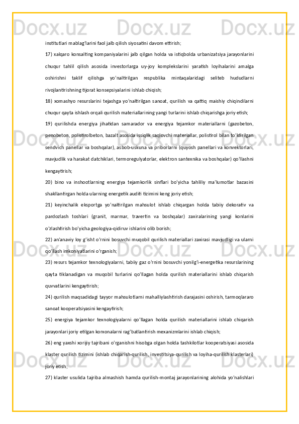 institutlari mablag‘larini faol jalb qilish siyosatini davom ettirish;
17) xalqaro konsalting kompaniyalarini jalb qilgan holda va istiqbolda urbanizatsiya jarayonlarini
chuqur   tahlil   qilish   asosida   investorlarga   uy-joy   komplekslarini   yaratish   loyihalarini   amalga
oshirishni   taklif   qilishga   yo‘naltirilgan   respublika   mintaqalaridagi   seliteb   hududlarni
rivojlantirishning tijorat konsepsiyalarini ishlab chiqish;
18)   xomashyo   resurslarini   tejashga   yo‘naltirilgan   sanoat,   qurilish   va   qattiq   maishiy   chiqindilarni
chuqur qayta ishlash orqali qurilish materiallarining yangi turlarini ishlab chiqarishga joriy etish;
19)   qurilishda   energiya   jihatidan   samarador   va   energiya   tejamkor   materiallarni   (gazobeton,
penobeton, polistirolbeton, bazalt asosida issiqlik saqlovchi materiallar, polistirol bilan to‘ldirilgan
sendvich panellar va boshqalar), asbob-uskuna va priborlarni (quyosh panellari va konvektorlari,
mavjudlik va harakat datchiklari, termoregulyatorlar, elektron santexnika va boshqalar) qo‘llashni
kengaytirish;
20)   bino   va   inshootlarning   energiya   tejamkorlik   sinflari   bo‘yicha   tahliliy   ma’lumotlar   bazasini
shakllantirgan holda ularning energetik auditi tizimini keng joriy etish;
21)   keyinchalik   eksportga   yo‘naltirilgan   mahsulot   ishlab   chiqargan   holda   tabiiy   dekorativ   va
pardozlash   toshlari   (granit,   marmar,   travertin   va   boshqalar)   zaxiralarining   yangi   konlarini
o‘zlashtirish bo‘yicha geologiya-qidiruv ishlarini olib borish;
22) an’anaviy loy g‘isht o‘rnini bosuvchi muqobil qurilish materiallari zaxirasi mavjudligi va ularni
qo‘llash imkoniyatlarini o‘rganish;
23) resurs tejamkor texnologiyalarni, tabiiy gaz o‘rnini bosuvchi yonilg‘i-energetika resurslarining
qayta   tiklanadigan   va   muqobil   turlarini   qo‘llagan   holda   qurilish   materiallarini   ishlab   chiqarish
quvvatlarini kengaytirish;
24) qurilish maqsadidagi tayyor mahsulotlarni mahalliylashtirish darajasini oshirish, tarmoqlararo
sanoat kooperatsiyasini kengaytirish;
25)   energiya   tejamkor   texnologiyalarni   qo‘llagan   holda   qurilish   materiallarini   ishlab   chiqarish
jarayonlari joriy etilgan korxonalarni rag‘batlantirish mexanizmlarini ishlab chiqish;
26) eng yaxshi xorijiy tajribani o‘rganishni hisobga olgan holda tashkilotlar kooperatsiyasi asosida
klaster qurilish tizimini (ishlab chiqarish-qurilish, investitsiya-qurilish va loyiha-qurilish klasterlari)
joriy etish;
27)  klaster   usulida   tajriba   almashish   hamda  qurilish-montaj   jarayonlarining   alohida   yo‘nalishlari 