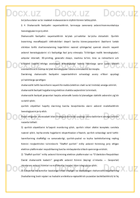 bo‘yicha ustalar va tor malakali mutaxassislarni o‘qitish tizimini tatbiq qilish.
§   4.   Shaharsozlik   faoliyatini   raqamlashtirish,   tarmoqqa   zamonaviy   axborot-kommunikatsiya
texnologiyalarini joriy etish
Shaharsozlik   faoliyatini   raqamlashtirish   ko‘plab   yo‘nalishlar   bo‘yicha   dolzarbdir.   Qurilish
bozorining   muvaffaqiyatli   ishtirokchilari   deyarli   barcha   biznes-jarayonlarni   (kadrlarni   tanlab
olishdan   tortib   shartnomalarning   bajarilishini   nazorat   qilishgacha)   qamrab   oluvchi   raqamli
axborot   texnologiyalarini   o‘z   faoliyatiga   faol   joriy   etmoqda.   To‘ldirilgan   reallik   texnologiyalari,
ashyolar   interneti,   3D-printing,   generativ   dizayn,   mashina   ta’limi,   bino   va   inshootlarni   uch
o‘lchamli   taqdim   etishga   asoslangan   texnologiyalar   hamda   insonlarga   qaror   qabul   qilishni
osonlashtiruvchi boshqa ko‘plab texnologiyalar tobora ommalashib bormoqda.
Davlatning   shaharsozlik   faoliyatini   raqamlashtirish   sohasidagi   asosiy   e’tibori   quyidagi
yo‘nalishlarga qaratilgan:
shaharsozlik tartib-taomillarini raqamli formatda (elektron shakl va ko‘rinishda) amalga oshirish;
shaharsozlik faoliyati hujjatlarining elektron shaklda saqlanishini ta’minlash;
shaharsozlik faoliyati jarayonlari haqida avtomatik tarzda to‘planadigan statistik axborotni yig‘ish
va tahlil qilish;
qurilish   obyektlari   hayotiy   davrining   barcha   bosqichlarida   ularni   axborot   modellashtirish
texnologiyasini joriy etish.
Bayon etilganlar munosabati bilan Strategiya doirasida quyidagi chora-tadbirlarni amalga oshirish
nazarda tutiladi:
1)   qurilish   obyektlarini   to‘laqonli   monitoring   qilish,   qurilish   ishlari   sifatini   kompleks   ravishda
nazorat   qilish,   loyiha-smeta   hujjatlarini   ekspertizadan   o‘tkazish,   qurilish   sohasidagi   xarid   tartib-
taomillarining   shaffofligi   va   samaradorligi,   qurilish-pudrat   va   loyiha   tashkilotlarining   reyting
tizimini   rivojlantirishni   ta’minlovchi   “Shaffof   qurilish”   milliy   axborot   tizimining   joriy   etilgan
elektron platformalari respublikaning barcha mintaqalarida ishlash qamroviga erishish;
2) “Shaffof qurilish” milliy axborot tizimining elektron platformalari va “O‘zbekiston Respublikasi
Davlat   shaharsozlik   kadastri”   geografik   axborot   tizimini   (keyingi   o‘rinlarda   —   Geoportal)
idoralararo axborot tizimlari va ma’lumotlar bazalari bilan integratsiya qilish;
3)   Geoportal   ma’lumotlar   bazalariga   ishlab   chiqilgan   va   tasdiqlangan   shaharsozlik   hujjatlarining
(hududlarning bosh rejalari va hududni arxitektura-rejalashtirish yuzasidan tashkillashtirish) to‘liq 