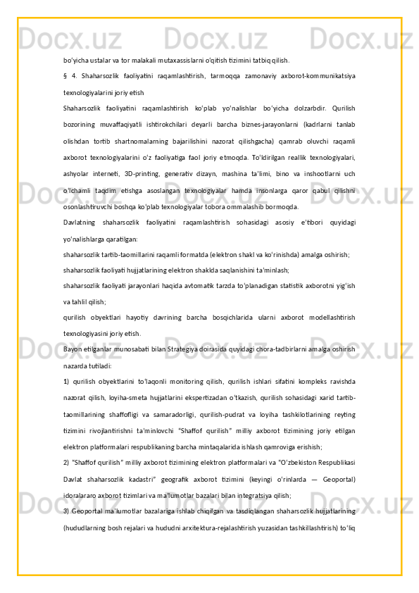 bo‘yicha ustalar va tor malakali mutaxassislarni o‘qitish tizimini tatbiq qilish.
§   4.   Shaharsozlik   faoliyatini   raqamlashtirish,   tarmoqqa   zamonaviy   axborot-kommunikatsiya
texnologiyalarini joriy etish
Shaharsozlik   faoliyatini   raqamlashtirish   ko‘plab   yo‘nalishlar   bo‘yicha   dolzarbdir.   Qurilish
bozorining   muvaffaqiyatli   ishtirokchilari   deyarli   barcha   biznes-jarayonlarni   (kadrlarni   tanlab
olishdan   tortib   shartnomalarning   bajarilishini   nazorat   qilishgacha)   qamrab   oluvchi   raqamli
axborot   texnologiyalarini   o‘z   faoliyatiga   faol   joriy   etmoqda.   To‘ldirilgan   reallik   texnologiyalari,
ashyolar   interneti,   3D-printing,   generativ   dizayn,   mashina   ta’limi,   bino   va   inshootlarni   uch
o‘lchamli   taqdim   etishga   asoslangan   texnologiyalar   hamda   insonlarga   qaror   qabul   qilishni
osonlashtiruvchi boshqa ko‘plab texnologiyalar tobora ommalashib bormoqda.
Davlatning   shaharsozlik   faoliyatini   raqamlashtirish   sohasidagi   asosiy   e’tibori   quyidagi
yo‘nalishlarga qaratilgan:
shaharsozlik tartib-taomillarini raqamli formatda (elektron shakl va ko‘rinishda) amalga oshirish;
shaharsozlik faoliyati hujjatlarining elektron shaklda saqlanishini ta’minlash;
shaharsozlik faoliyati jarayonlari haqida avtomatik tarzda to‘planadigan statistik axborotni yig‘ish
va tahlil qilish;
qurilish   obyektlari   hayotiy   davrining   barcha   bosqichlarida   ularni   axborot   modellashtirish
texnologiyasini joriy etish.
Bayon etilganlar munosabati bilan Strategiya doirasida quyidagi chora-tadbirlarni amalga oshirish
nazarda tutiladi:
1)   qurilish   obyektlarini   to‘laqonli   monitoring   qilish,   qurilish   ishlari   sifatini   kompleks   ravishda
nazorat   qilish,   loyiha-smeta   hujjatlarini   ekspertizadan   o‘tkazish,   qurilish   sohasidagi   xarid   tartib-
taomillarining   shaffofligi   va   samaradorligi,   qurilish-pudrat   va   loyiha   tashkilotlarining   reyting
tizimini   rivojlantirishni   ta’minlovchi   “Shaffof   qurilish”   milliy   axborot   tizimining   joriy   etilgan
elektron platformalari respublikaning barcha mintaqalarida ishlash qamroviga erishish;
2) “Shaffof qurilish” milliy axborot tizimining elektron platformalari va “O‘zbekiston Respublikasi
Davlat   shaharsozlik   kadastri”   geografik   axborot   tizimini   (keyingi   o‘rinlarda   —   Geoportal)
idoralararo axborot tizimlari va ma’lumotlar bazalari bilan integratsiya qilish;
3)   Geoportal   ma’lumotlar   bazalariga   ishlab   chiqilgan   va   tasdiqlangan   shaharsozlik   hujjatlarining
(hududlarning bosh rejalari va hududni arxitektura-rejalashtirish yuzasidan tashkillashtirish) to‘liq