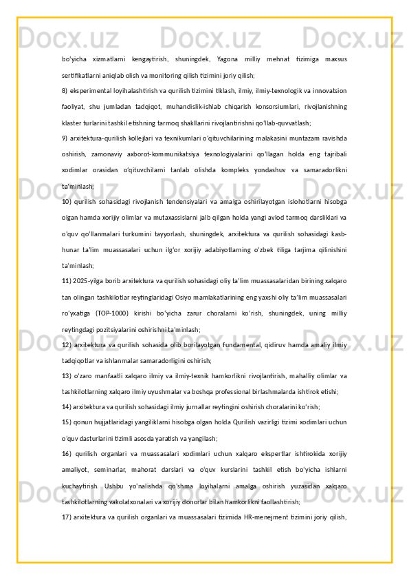bo‘yicha   xizmatlarni   kengaytirish,   shuningdek,   Yagona   milliy   mehnat   tizimiga   maxsus
sertifikatlarni aniqlab olish va monitoring qilish tizimini joriy qilish;
8) eksperimental loyihalashtirish va qurilish tizimini tiklash, ilmiy, ilmiy-texnologik va innovatsion
faoliyat,   shu   jumladan   tadqiqot,   muhandislik-ishlab   chiqarish   konsorsiumlari,   rivojlanishning
klaster turlarini tashkil etishning tarmoq shakllarini rivojlantirishni qo‘llab-quvvatlash;
9) arxitektura-qurilish  kollejlari va  texnikumlari o‘qituvchilarining  malakasini  muntazam  ravishda
oshirish,   zamonaviy   axborot-kommunikatsiya   texnologiyalarini   qo‘llagan   holda   eng   tajribali
xodimlar   orasidan   o‘qituvchilarni   tanlab   olishda   kompleks   yondashuv   va   samaradorlikni
ta’minlash;
10)   qurilish   sohasidagi   rivojlanish   tendensiyalari   va   amalga   oshirilayotgan   islohotlarni   hisobga
olgan hamda xorijiy olimlar va mutaxassislarni jalb qilgan holda yangi avlod tarmoq darsliklari va
o‘quv   qo‘llanmalari   turkumini   tayyorlash,   shuningdek,   arxitektura   va   qurilish   sohasidagi   kasb-
hunar   ta’lim   muassasalari   uchun   ilg‘or   xorijiy   adabiyotlarning   o‘zbek   tiliga   tarjima   qilinishini
ta’minlash;
11) 2025-yilga borib arxitektura va qurilish sohasidagi oliy ta’lim muassasalaridan birining xalqaro
tan olingan tashkilotlar reytinglaridagi Osiyo mamlakatlarining eng yaxshi oliy ta’lim muassasalari
ro‘yxatiga   (TOP-1000)   kirishi   bo‘yicha   zarur   choralarni   ko‘rish,   shuningdek,   uning   milliy
reytingdagi pozitsiyalarini oshirishni ta’minlash;
12)   arxitektura   va   qurilish   sohasida   olib   borilayotgan   fundamental,   qidiruv   hamda   amaliy   ilmiy
tadqiqotlar va ishlanmalar samaradorligini oshirish;
13)   o‘zaro   manfaatli   xalqaro   ilmiy   va   ilmiy-texnik   hamkorlikni   rivojlantirish,   mahalliy   olimlar   va
tashkilotlarning xalqaro ilmiy uyushmalar va boshqa professional birlashmalarda ishtirok etishi;
14) arxitektura va qurilish sohasidagi ilmiy jurnallar reytingini oshirish choralarini ko‘rish;
15) qonun hujjatlaridagi yangiliklarni hisobga olgan holda Qurilish vazirligi tizimi xodimlari uchun
o‘quv dasturlarini tizimli asosda yaratish va yangilash;
16)   qurilish   organlari   va   muassasalari   xodimlari   uchun   xalqaro   ekspertlar   ishtirokida   xorijiy
amaliyot,   seminarlar,   mahorat   darslari   va   o‘quv   kurslarini   tashkil   etish   bo‘yicha   ishlarni
kuchaytirish.   Ushbu   yo‘nalishda   qo‘shma   loyihalarni   amalga   oshirish   yuzasidan   xalqaro
tashkilotlarning vakolatxonalari va xorijiy donorlar bilan hamkorlikni faollashtirish;
17) arxitektura  va qurilish  organlari  va muassasalari tizimida  HR-menejment  tizimini joriy  qilish,