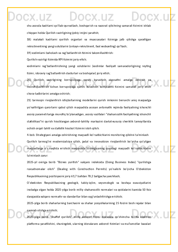 shu asosda kadrlarni qo‘llab-quvvatlash, boshqarish va nazorat qilishning samarali tizimini ishlab
chiqqan holda Qurilish vazirligining ijobiy imijini yaratish;
18)   malakali   kadrlarni   qurilish   organlari   va   muassasalari   tizimiga   jalb   qilishga   qaratilgan
rekrutmentning yangi uslublarini (onlayn-rekrutment, faol xedxanting) qo‘llash;
19) xodimlarni baholash va rag‘batlantirish tizimini takomillashtirish:
Qurilish vazirligi tizimida KPI tizimini joriy etish;
xodimlarni   rag‘batlantirishning   yangi   uslublarini   (xodimlar   faoliyati   samaradorligining   reyting
tizimi, idoraviy rag‘batlantirish dasturlari va boshqalar) joriy etish;
20)   Qurilish   vazirligining   korrupsiyaga   qarshi   kurashish   siyosatini   amalga   oshirish   va
muvofiqlashtirish   uchun   korrupsiyaga   qarshi   kurashish   komplaens   tizimini   samarali   joriy   etish
chora-tadbirlarini amalga oshirish;
21)   tarmoqni   rivojlantirish   istiqbollarining   modellarini   qurish   imkonini   beruvchi   aniq   maqsadga
yo‘naltirilgan   qarorlarni   qabul   qilish   maqsadida   asosan   avtomatik   rejimda   faoliyatning   ishonchli
asosiy parametrlariga muvofiq to‘planadigan, asosiy vazifalari “shaharsozlik faoliyatining ishonchli
statistikasi”ni   qurish  hisoblangan   axborot-tahliliy   markazini   davlat-xususiy   sheriklik   tamoyillarida
ochish orqali tahlil va statistik hisobot tizimini isloh qilish.
4-bob. Strategiyani amalga oshirishning maqsadli ko‘rsatkichlarini monitoring qilishni ta’minlash
Qurilish   tarmog‘ini   modernizatsiya   qilish,   jadal   va   innovatsion   rivojlantirish   bo‘yicha   qo‘yilgan
maqsadlarga   o‘z   vaqtida   erishish   maqsadida   Strategiyaning   quyidagi   maqsadli   ko‘rsatkichlarini
ta’minlash zarur:
2025-yil   oxiriga   borib   “Biznes   yuritish”   xalqaro   indeksida   (Doing   Business   Index)   “qurilishga
ruxsatnomalar   olish”   (Dealing   with   Construction   Permits)   yo‘nalishi   bo‘yicha   O‘zbekiston
Respublikasining pozitsiyasini joriy 61,7 balldan 78,2 ballgacha yaxshilash;
O‘zbekiston   Respublikasining   geologik,   tabiiy-iqlim,   seysmologik   va   boshqa   xususiyatlarini
inobatga olgan holda 2025-yilga borib milliy shaharsozlik normalari va qoidalarini kamida 50 foiz
darajasida xalqaro normativ va standartlar bilan uyg‘unlashtirishga erishish;
2025-yilga borib shaharlarning barchasini va shahar posyolkalarining 25 foizini bosh rejalar bilan
qamrab olishga erishish;
2025-yilga   borib   “Shaffof   qurilish”   milliy   axborot   tizimi   doirasida   qo‘shimcha   to‘rtta   elektron
platforma yaratilishini, shuningdek, ularning idoralararo axborot tizimlari va ma’lumotlar bazalari