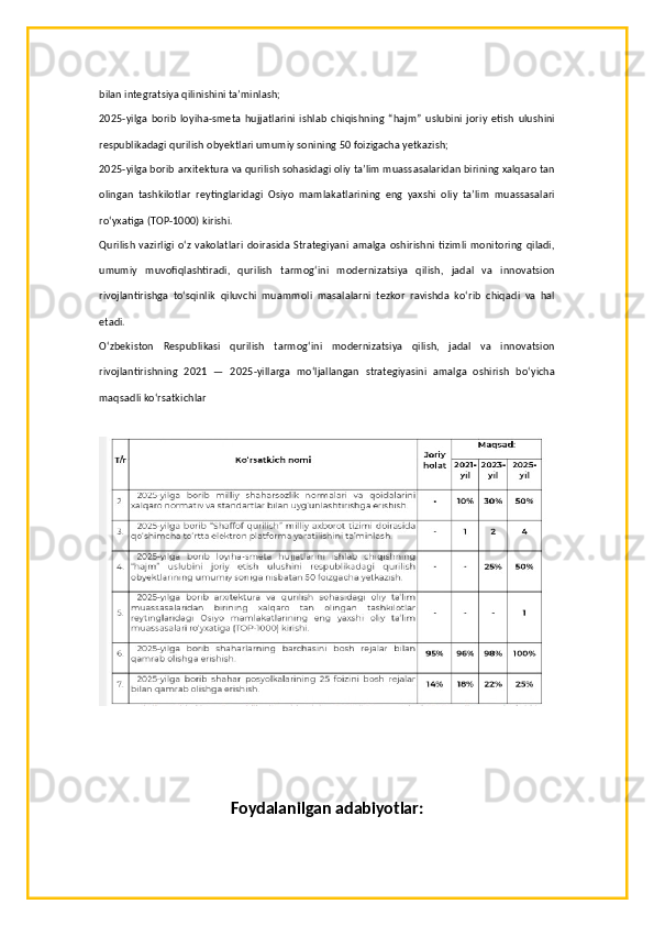 bilan integratsiya qilinishini ta’minlash;
2025-yilga   borib   loyiha-smeta   hujjatlarini   ishlab   chiqishning   “hajm”   uslubini   joriy   etish   ulushini
respublikadagi qurilish obyektlari umumiy sonining 50 foizigacha yetkazish;
2025-yilga borib arxitektura va qurilish sohasidagi oliy ta’lim muassasalaridan birining xalqaro tan
olingan   tashkilotlar   reytinglaridagi   Osiyo   mamlakatlarining   eng   yaxshi   oliy   ta’lim   muassasalari
ro‘yxatiga (TOP-1000) kirishi.
Qurilish  vazirligi  o‘z vakolatlari doirasida Strategiyani amalga  oshirishni tizimli monitoring qiladi,
umumiy   muvofiqlashtiradi,   qurilish   tarmog‘ini   modernizatsiya   qilish,   jadal   va   innovatsion
rivojlantirishga   to‘sqinlik   qiluvchi   muammoli   masalalarni   tezkor   ravishda   ko‘rib   chiqadi   va   hal
etadi.
O‘zbekiston   Respublikasi   qurilish   tarmog‘ini   modernizatsiya   qilish,   jadal   va   innovatsion
rivojlantirishning   2021   —   2025-yillarga   mo‘ljallangan   strategiyasini   amalga   oshirish   bo‘yicha
maqsadli ko‘rsatkichlar
Foydalanilgan adabiyotlar: 