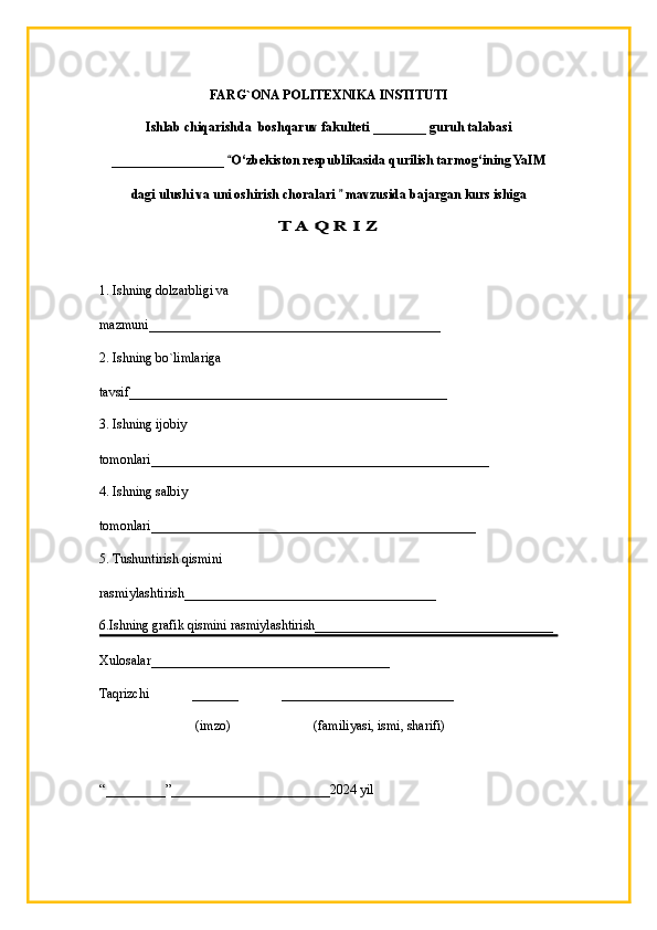 FARG`ONA POLITEXNIKA INSTITUTI
Ishlab chiqarishda  boshqaruv fakulteti  ________   guruh talabasi 
_________________  “ O‘zbekiston respublikasida qurilish tarmog‘ining YaIM
dagi ulushi va uni oshirish choralari   mavzusida bajargan kurs ishiga	
”	
T A Q R I Z 
1. Ishning dolzarbligi va 
mazmuni____________________________________ ________
2. Ishning bo`limlariga 
tavsif_______________________________________ _________
3. Ishning ijobiy 
tomonlari_________________________________________ __________
4. Ishning salbiy 
tomonlari_________________________________________ ________
5. Tushuntirish qismini 
rasmiylashtirish________________________________ ______
6.Ishning grafik qismini rasmiylashtirish_______________________________ _____
Xulosalar ____________________________________
Taqrizchi              _______             __________________________
                         (imzo )                         ( familiyasi, ismi, sharifi)
“ _________ ” ________________________ 20 24  yil 