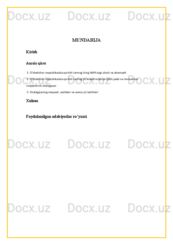 MUNDARIJA
Kirish
Asosiy qism
 1. O‘zbekiston respublikasida qurilish tarmog‘ining YaIM dagi ulushi va ahamiyati
 2. O‘zbekiston respublikasida qurilish tarmog‘ini modernizatsiya qilish jadal va innovatsion 
rivojlantirish strategiyasi 
 3. Strategiyaning maqsadi, vazifalari va asosiy yo‘nalishlari
Xulosa
Foydalanilgan adabiyotlar ro ’ yxati 
