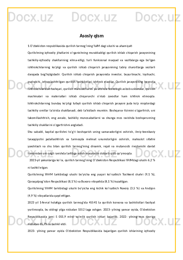 Asosiy qism
1. O‘zbekiston respublikasida qurilish tarmog‘ining YaIM dagi ulushi va ahamiyati
Qurilishning   iqtisodiy   jihatlarini  o'rganishning  murakkabligi  qurilish   ishlab   chiqarish   jarayonining
tashkiliy-iqtisodiy   shakllarining   xilma-xilligi,   turli   funksional   maqsad   va   vazifalarga   ega   bo'lgan
ishtirokchilarning   ko'pligi   va   qurilish   ishlab   chiqarish   jarayonining   tabiiy   sharoitlarga   sezilarli
darajada   bog'liqligidadir.   Qurilish   ishlab   chiqarish   jarayonida   investor,   buyurtmachi,   loyihachi,
pudratchi,   ixtisoslashtirilgan   qurilish   tashkilotlari   ishtirok   etadilar.   Qurilish   jarayonining   bevosita
ishtirokchilaridan tashqari, qurilish mahsulotlarini yaratishda texnologik asbob-uskunalar, qurilish
mashinalari   va   materiallari   ishlab   chiqaruvchi   o'nlab   zavodlar   ham   ishtirok   etmoqda.
Ishtirokchilarning   bunday   ko'pligi   tufayli   qurilish   ishlab   chiqarish   jarayoni   juda   ko'p   miqdordagi
tashkiliy omillar ta'sirida shakllanadi, deb ta'kidlash mumkin. Boshqaruv tizimini o'zgartirish, uni
takomillashtirish,   eng   avvalo,   tashkiliy   munosabatlarni   va   shunga   mos   ravishda   boshqaruvning
tashkiliy shakllarini o'zgartirishni anglatadi.
Shu   sababli,   kapital   qurilishni   to'g'ri   boshqarish   uning   samaradorligini   oshirish,   ilmiy-texnikaviy
taraqqiyotni   jadallashtirish   va   tarmoqda   mehnat   unumdorligini   oshirish,   mahsulot   sifatini
yaxshilash   va   shu   bilan   qurilish   tarmog'ining   dinamik,   rejali   va   mutanosib   rivojlanishi   davlat
tomonidan uni ongli ravishda tartibga solish masalasini dolzarb qilib qo'ymoqda.
   2023-yil yakunlariga koʻra, qurilish tarmogʻining Oʻzbekiston Respublikasi YAIMdagi ulushi 6,2 %
ni tashkil etgan.
Qurilishning   YAHM   tarkibidagi   ulushi   boʻyicha   eng   yuqori   koʻrsatkich   Toshkent   shahri   (9,1   %),
Qoraqalpogʻiston Respublikasi (8,1 %) va Buxoro viloyatida (8,1 %) kuzatilgan.
Qurilishning   YAHM   tarkibidagi   ulushi   boʻyicha   eng   kichik   koʻrsatkich   Navoiy   (3,5   %)   va   Andijon
(4,9 %) viloyatlarida qayd etilgan.
2023   yil   1-fevral   holatiga   qurilish   tarmog'ida   45541   ta   qurilish   korxona   va   tashkilotlari   faoliyat
yuritmoqda, bu oldingi yilga nisbatan 1552 taga oshgan. 2023- yilning yanvar oyida, O'zbekiston
Respublikasida   jami   5   011,9   mlrd.   so'mlik   qurilish   ishlari   bajarilib,   2022-   yilning   mos   davriga
nisbatan 65,7% ni tashkil etdi.
2023-   yilning   yanvar   oyida   O'zbekiston   Respublikasida   bajarilgan   qurilish   ishlarining   iqtisodiy 