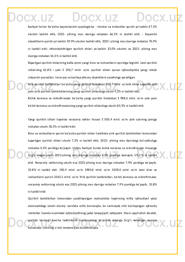 faoliyat turlari bo'yicha taqsimlanishi quyidagicha: - binolar va inshootlar qurish yo'nalishi 67,1%
ulushni   tashkil   etib,   2022-   yilning   mos   davriga   nisbatan   66,5%   ni   tashkil   etdi;   -   fuqarolik
obyektlarini qurish yo'nalishi 19,9% ulushni tashkil etib, 2022- yilning mos davriga nisbatan 70,9%
ni   tashkil   etdi;   ixtisoslashtirilgan   qurilish   ishlari   yo'nalishi   13,0%   ulushni   va   2022-   yilning   mos
davriga nisbatan 56,1% ni tashkil etdi.
Bajarilgan qurilish ishlarining katta qismi yangi bino va inshootlarni qurishga tegishli. Jami qurilish
ishlarining   65,8%   i   yoki   3   296,7   mlrd.   so'm   qurilish   ishlari   aynan   iqtisodiyotda   yangi   ishlab
chiqarish quvvatlari, turar-joy va boshqa jtimoiy obyektlarni yaratishga qaratilgan.
Yirik qurilish tashkilotlari boʻyicha yangi qurilish hisobidan 302,7 mlrd. so'mlik ishlar bajarildi yoki
jami yirik qurilish tashkilotlarining yangi qurilish ishlaridagi ulushi 9,2% ni tashkil etdi.
Kichik   korxona   va   mikrofirmalar   bo'yicha   yangi   qurilish   hisobidan   1   988,6   mlrd.   so'm   yoki   jami
kichik korxona va mikrofirmalarning yangi qurilish ishlaridagi ulushi 60,3% ni tashkil etdi.
Yangi   qurilish   ishlari   hajmida   norasmiy   sektor   hissasi   1   005,4   mlrd.   so'm   yoki   ularning   jamiga
nisbatan ulushi 30,5% ni tashkil etdi.
Bino va inshootlarni qurish bo'yicha qurilish ishlari tarkibida yirik qurilish tashkilotlari tomonidan
bajarilgan   qurilish   ishlari   ulushi   7,2%   ni   tashkil   etib,   2022-   yilning   mos   davridagi   ko'rsatkichga
nisbatan 0,1%  punktga ko'paydi.  Ushbu  faoliyat  turida  kichik korxona va mikrofirmalar  hissasiga
to'g'ri   kelgan   ulush   2022-yilning   mos   davriga   nisbatan   8,0%   punktga   kamayib,   59,0   %   ni   tashkil
etdi.   Norasmiy   sektorning  ulushi   esa  2022-yilning   mos   davriga   nisbatan   7,9%   punktga   ko'payib,
33,8%   ni   tashkil   etdi.   240,9   mlrd.   so'm   1984,6   mlrd.   so'm   1138,0   mlrd.   so'm   Jami   bino   va
inshootlarni qurish 3363,5 mlrd. so'm Yirik qurilish tashkilotlari, kichik korxona va mikrofirmalar,
norasmiy sektorning ulushi esa 2022-yilning mos davriga nisbatan 7,9% punktga ko'payib, 33,8%
ni tashkil etdi
Qurilish   tashkilotlari   tomonidan   yaratilayotgan   mahsulotlar   hajmining   milliy   iqtisodiyot   yalpi
daromadidagi   ulushi   doimiy   ravishda   ortib   bormoqda,   bu   tarmoqda   olib   borilayotgan   iqtisodiy
islohotlar hamda mamlakat iqtisodiyotining jadal taraqqiyoti natijasidir. Shuni qayd etish kerakki,
qurilish   tarmog'i   barcha   tadbirkorlik   tuzilmasining   ko'pchilik   qismiga   to'g'ri   keladigan   xususiy
korxonalar sonining o'sish tendensiyasi kuzatilmoqda. 