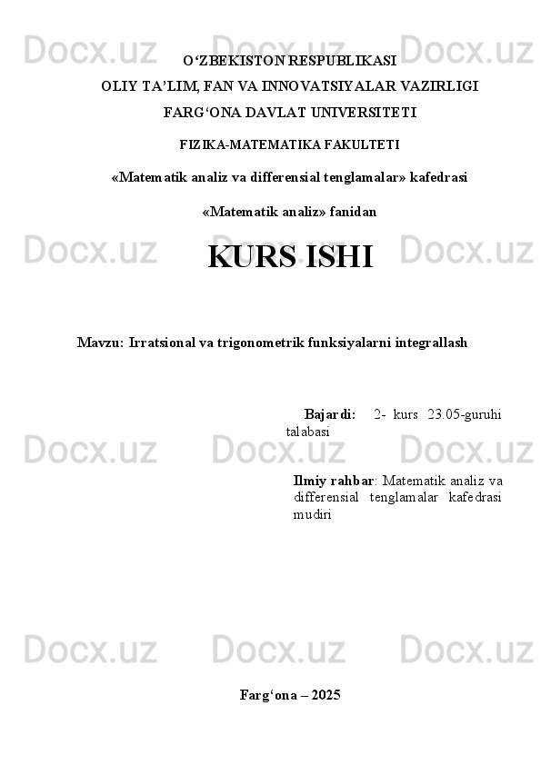 O ZBEKISTON RESPUBLIKASIʻ
OLIY  TA’LIM, FAN  VA  INNOVATSIYALAR  VAZIRLIGI
FARG‘ONA DAVLAT UNIVERSITETI
FIZIKA-MATEMATIKA FAKULTETI
«Matematik analiz va differensial tenglamalar» kafedrasi
«Matematik analiz» fanidan
KURS ISHI
Mavzu: Irratsional va trigonometrik funksiyalarni integrallash
    
        Bajardi:     2-   kurs   23.05-guruhi
talabasi 
Ilmiy rahbar :  Matematik analiz va
differensial   tenglamalar   kafedrasi
mudiri 
Farg‘ona – 202 5 