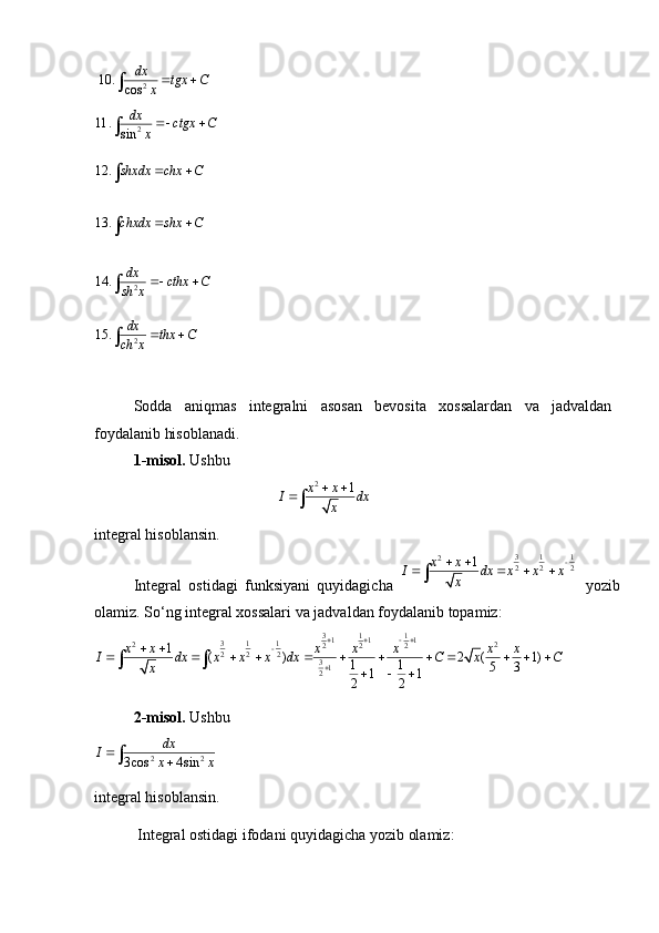  2	10.	cos
dx	tgx C	x 		
2	11.	sin
dx	ctgx C	x 		
12.	shxdx chx C	 		
13.	chxdx shx C	 		
2	14.	dx	cthx C	sh x	 		
2	15.	dx	thx C	ch x	 	
Sodda   aniqmas   integralni   asosan   bevosita   xossalardan   va   jadvaldan
foydalanib hisoblanadi.
1-misol.  Ushbu 
                                               	
2 1x x
I dx
x 
	

integral hisoblansin.
Integral   ostidagi   funksiyani   quyidagicha  	
3 1 1	2	2 2 2 1x x
I dx x x x
x	 
   	

  yozib
olamiz. So‘ng integral xossalari va jadvaldan foydalanib topamiz:                     	
3 1 11 1 1	3 1 1	2 2	2 2 2	2 2 2	312
1
( ) 2 ( 1)
1 1
5 3
1 1
2 2x x x x x x x
I dx x x x dx C x C
x
   		
 
           
   
2-misol.  Ushbu 	
2 2	3 cos 4 sin	
dx	I	x x			
integral hisoblansin. 
  Integral ostidagi ifodani quyidagicha yozib olamiz: 