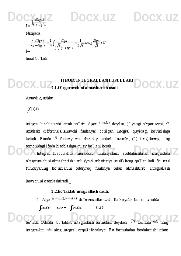 I= 2( )	
3 4
d tgx	
tg x		
Natijada,                                                                                                         
I= 2
2 2( ) 1 1 2
3 4 4
3 2 3 3
( )
2d tgx dtgx tgx
arctg C
tg x
tg x  

 
hosil bo‘ladi.
                                     
II BOB. INTEGRALLASH USULLARI
                        2.1.O‘zgaruvchini almashtirish usuli
Aytaylik, ushbu 
( )f x dx
integral   hisoblanishi   kerak   bo‘lsin.   Agar  	
( )	x t   deyilsa,   (	t -yangi   o‘zgaruvchi,  	 -
uzluksiz   differensiallanuvchi   funksiya)   berilgan   integral   quyidagi   ko‘rinishga
keladi.   Bunda  	
   funksiyasini   shunday   tanlash   lozimki,   (1)   tenglikning   o‘ng
tomonidagi ifoda hisoblashga qulay bo‘lishi kerak.
Integral   hisoblashda   murakkab   funksiyalarni   soddalashtirish   maqsadida
o‘zgaruv-chini almashtirish usuli (yoki substitsiya usuli) keng qo‘llaniladi. Bu usul
funksiyaning   ko‘rinishini   oddiyroq   funksiya   bilan   almashtirib,   integrallash
jarayonini osonlashtiradi.  
                        2.2.Bo‘laklab integrallash usuli.
1. Agar 	
( ), ( )	u u x v v x    differensiallanuvchi funksiyalar bo‘lsa, u holda 	
(2)	udv uv vdu	 	 
bo‘ladi.   Odatda     bo‘laklab   integrallash   formulasi   deyiladi.  	
(2)   formula  	udv   ning
integra-lini  	
vdu   ning integrali orqali ifodalaydi. Bu formuladan foydalanish uchun 