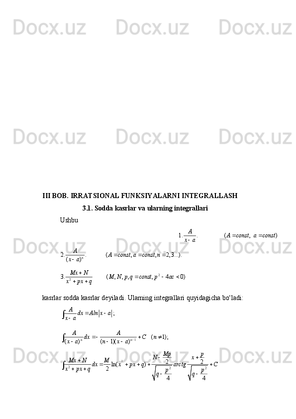III BOB. IRRATSIONAL FUNKSIYALARNI INTEGRALLASH
                       3.1. Sodda kasrlar va ularning integrallari
Ushbu
                   1. . ( , )	A	A const a const	x a	 	
           2. . ( , , 2, 3...).
( ) nA
A const a const n
x a   

2
23. ( , , , , 4 0) Mx N
M N p q const p ac
x px q 
  
 
kasrlar   sodda kasrlar deyiladi. Ularning integrallari quyidagicha bo‘ladi:	
;	A	dx Aln x a	x a	 		
1 ( 1);
( ) ( 1)( ) n nA A
dx C n
x a n x a   
  
 
2
2
2 22 2
ln( )
2
4 4Mp p
N x
Mx N M
dx x px q arctg C
x px q
p p
q q  

    
 
  