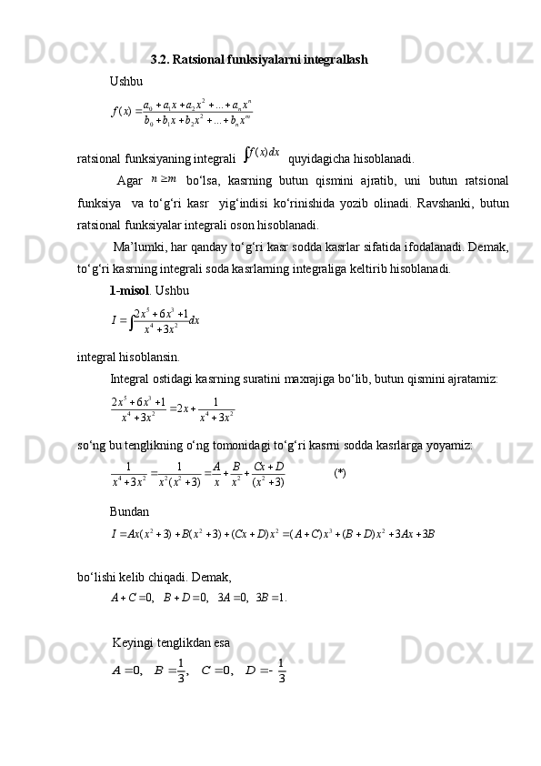                        3.2. Ratsional funksiyalarni integrallash
Ushbu 
2
0 1 2
2
0 1 2 ...
( )
... n
n
m
na a x a x a x
f x
b b x b x b x    

   
ratsional funksiyaning integrali ( )f x dx   quyidagicha hisoblanadi.
  Agar  	
n m   bo‘lsa,   kasrning   butun   qismini   ajratib,   uni   butun   ratsional
funksiya     va   to‘g‘ri   kasr     yig‘indisi   ko‘rinishida   yozib   olinadi.   Ravshanki,   butun
ratsional funksiyalar integrali oson hisoblanadi.
 Ma’lumki, har qanday to‘g‘ri kasr sodda kasrlar sifatida ifodalanadi. Demak,
to‘g‘ri kasrning integrali soda kasrlarning integraliga keltirib hisoblanadi. 
1-misol . Ushbu 
5 3
4 22 6 1
3x x
I dx
x x  

	

integral hisoblansin.
Integral ostidagi kasrning suratini maxrajiga bo‘lib, butun qismini ajratamiz:
5 3
4 2 4 22 6 1 1
2
3 3x x
x
x x x x  
 
 
so‘ng bu tenglikning o‘ng tomonidagi to‘g‘ri kasrni sodda kasrlarga yoyamiz:	
4 2 2 2 2 2
1 1	(*)	3 ( 3) ( 3)	
A B Cx D	
x x x x x x x	
	   	  
Bundan
2 2 2 3 2
( 3) ( 3) ( ) ( ) ( ) 3 3I Ax x B x Cx D x A C x B D x Ax B            
bo‘lishi kelib chiqadi. Demak,	
0, 0, 3 0, 3 1.	A C B D A B     
 Keyingi tenglikdan esa 	
1 1	0, , 0,	3 3	A B C D	    