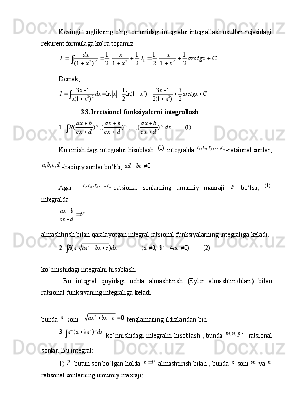 Keyingi tenglikning o‘ng tomonidagi integralni integrallash usullari rejasidagi
rekurent formulaga ko‘ra topamiz:1	2 2 2 2	
1 1 1 1	.	(1 ) 2 1 2 2 1 2	
dx x x	I I arctgx C	x x x	       	  	
Demak,  
2
2 2 23 1 1 3 1 3
ln ln(1 )
(1 ) 2 2(1 ) 2 x x
I dx x x arctgx C
x x x  
      
 
.
                       3.3.Irratsional funksiyalarni integrallash	
1 2	1. ( ) , ( ) , ..., ( ) (1)	nr	r r	ax b ax b ax b	R dx	cx d cx d cx d	
  
  	
Ko‘rinishidagi integralni hisoblash.   (1)
 integralda 	
1 2 3, , , ...,	n	r r r r -ratsional sonlar,	
, , ,a b c d
- haqiqiy sonlar bo‘lib, 	0	ad bc	   .
Agar    	
1 2 3, , , ...,	n	r r r r -ratsional   sonlarning   umumiy   maxraji  	p   bo‘lsa,   (1)
integralda 	
p	ax b	t	cx d	
		
almashtirish bilan qaralayotgan integral ratsional funksiyalarning integraliga keladi.  
2 2
1	
2. ( ) ( 0, 4 0) (2)	R x ax bx c dx a b ac	    

ko‘rinishidagi integralni hisoblash . 
  Bu   integral   quyidagi   uchta   almashtirish   ( Eyler   almashtirishlari )   bilan
ratsional funksiyaning integraliga keladi:
bunda  1x
  soni    
2	0	ax bx c	     tenglamaning ildizlaridan biri.	
3. ( )	m n px a bx dx		
  ko‘rinishidagi integralni hisoblash , bunda  	, ,m n p	 -ratsional
sonlar. Bu integral:
1) 	
p - butun son bo‘lgan holda 	s	x t   almashtirish bilan , bunda 	s - soni 	m   va 	n
ratisonal sonlarning umumiy maxraji; 