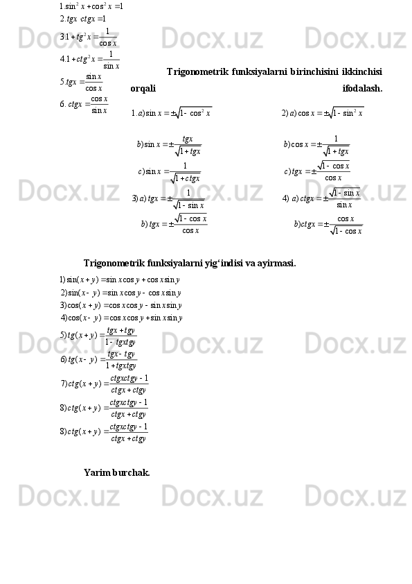                     Trigonometrik   funksiyalarni   birinchisini   ikkinchisi
orqali   ifodalash.
2 2
1. ) sin 1 cos 2) ) cos 1 sin
1
) sin ) cos
1 1
1 1 cos
) sin )
cos
1
1 1 sin
3) ) 4) )
sin
1 sin
1 cos cos
) )
cos
1 cosa x x a x x
tgx
b x b x
tgx tgx
x
c x c tgx
x
ctgx
x
a tgx a ctgx
x
x
x x
b tgx b ctgx
x
x   
 
 

 


 


 

Trigonometrik funksiyalarni yig‘indisi va ayirmasi.
Yarim burchak.2 2
2
21.sin cos 1
2. 1	
1	3.1	cos	
1	4.1	sin	
sin	5.	cos
cos	6.	sin	
x x	
tgx ctgx	
tg x	x	
ctg x	x	
x	tgx	x
x	ctgx	x	
 	
 	
 
 	

	
1) sin( ) sin cos cos sin
2) sin( ) sin cos cos sin
3) cos( ) cos cos sin sin
4) cos( ) cos cos sin sin
5) ( )	1	
6) ( )	1	
1	7) ( )
8) (	
x y x y x y
x y x y x y
x y x y x y
x y x y x y	
tgx tgy	tg x y	tgxtgy	
tgx tgy	tg x y	tgxtgy
ctgxctgy	ctg x y	ctgx ctgy	
ctg x	
  
  
  
  	
	 		
	 		
	 		
	1	)	
1	8) ( )	
ctgxctgy	y	ctgx ctgy
ctgxctgy	ctg x y	ctgx ctgy	
			
	 	 