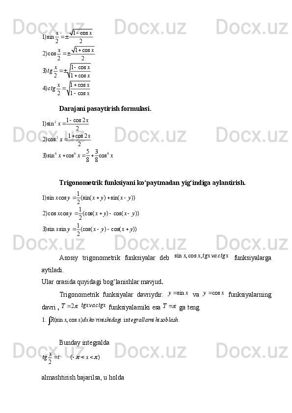 1 cos
1) sin
2 2
1 cos
2) cos
2 2
1 cos
3)
2 1 cos
1 cos
4)
2 1 cosx x
x x
x x
tg
x
x x
ctg
x









Darajani pasaytirish formulasi.
2
2
6 6 41 cos 2	1) sin	2	
1 cos 2	2) cos	2	
5 3	3) sin cos cos	8 8
x	x	
x	x
x x x	
		
	
  
Trigonometrik funksiyani ko‘paytmadan yig‘indiga aylantirish.	
1	1) sin cos (sin( ) sin( ))	2
1	2) cos cos (cos( ) cos( ))	2
1	3) sin sin (cos( ) cos( ))	2	
x y x y x y
x y x y x y
x y x y x y	
   
   
   
Asosiy   trigonometrik   funksiyalar   deb  	
sin , cos ,	x x tgx va ctgx   funksiyalarga
aytiladi.
Ular orasida quyidagi bog‘lanishlar mavjud .
Trigonometrik   funksiyalar   davriydir.  	
sin	y x   va  	cos	y x   funksiyalarning
davri  , 	
2	T		  	tgx va ctgx  funksiyalarniki esa  	T	  ga teng.	
1. (sin , cos ) ` int .	R x x dx ko rinishidagi egrallarni hisoblash
Bunday integralda	
( )	2
x	tg t x	 	   
almashtirish bajarilsa, u holda 